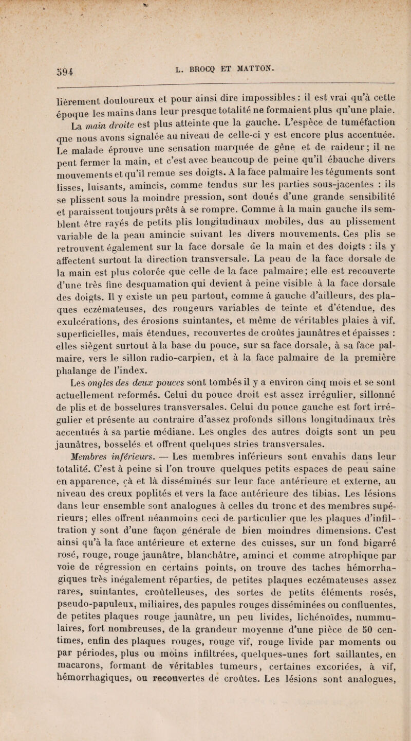 lièrement douloureux et pour ainsi dire impossibles : il est vrai qu’à cette époque les mains dans leur presque totalité ne formaient plus qu’une plaie. La main droite est plus atteinte que la gauche. L’espèce de tuméfaction que nous avons signalée au niveau de celle-ci y est encore plus accentuée. Le malade éprouve une sensation marquée de gêne et de raideur ; il ne peut fermer la main, et c’est avec beaucoup de peine qu’il ébauche divers mouvements et qu’il remue ses doigts. A la face palmaire les téguments sont lisses, luisants, amincis, comme tendus sur les parties sous-jacentes : ils se plissent sous la moindre pression, sont doués d’une grande sensibilité et paraissent toujours prêts à se rompre. Comme à la main gauche ils sem¬ blent être rayés de petits plis longitudinaux mobiles, dus au plissement variable de la peau amincie suivant les divers mouvements. Ces plis se retrouvent également sur la face dorsale de la main et des doigts : ils y affectent surtout la direction transversale. La peau de la face dorsale de la main est plus colorée que celle de la face palmaire ; elle est recouverte d’une très fine desquamation qui devient à peine visible à la face dorsale des doigts. Il y existe un peu partout, comme à gauche d’ailleurs, des pla¬ ques eczémateuses, des rougeurs variables de teinte et d’étendue, des exulcérations, des érosions suintantes, et même de véritables plaies à vif. superficielles, mais étendues, recouvertes de croûtes jaunâtres et épaisses : elles siègent surtout à la base du pouce, sur sa face dorsale, à sa face pal¬ maire, vers le sillon radio-carpien, et à la face palmaire de la première phalange de l’index. Les ongles des deux pouces sont tombés il y a environ cinq mois et se sont actuellement reformés. Celui du pouce droit est assez irrégulier, sillonné de plis et de bosselures transversales. Celui du pouce gauche est fort irré¬ gulier et présente au contraire d’assez profonds sillons longitudinaux très accentués à sa partie médiane. Les ongles des autres doigts sont un peu jaunâtres, bosselés et offrent quelques stries transversales. Membres inférieurs. — Les membres inférieurs sont envahis dans leur totalité. C’est à peine si l’on trouve quelques petits espaces de peau saine en apparence, çà et là disséminés sur leur face antérieure et externe, au niveau des creux poplités et vers la face antérieure des tibias. Les lésions dans leur ensemble sont analogues à celles du tronc et des membres supé¬ rieurs; elles offrent néanmoins ceci de particulier que les plaques d’infil¬ tration y sont d’une façon générale de bien moindres dimensions. C’est ainsi qu’à la face antérieure et externe des cuisses, sur un fond bigarré rosé, rouge, rouge jaunâtre, blanchâtre, aminci et comme atrophique par voie de régression en certains points, on trouve des taches hémorrha¬ giques très inégalement réparties, de petites plaques eczémateuses assez rares, suintantes, croûtelleuses, des sortes de petits éléments rosés, pseudo-papuleux, miliaires, des papules rouges disséminées ou confluentes, de petites plaques rouge jaunâtre, un peu livides, lichénoïdes, nummu- laires, fort nombreuses, de la grandeur moyenne d’une pièce de 50 cen¬ times, enfin des plaques rouges, rouge vif, rouge livide par moments ou par périodes, plus ou moins infiltrées, quelques-unes fort saillantes, en macarons, formant de véritables tumeurs, certaines excoriées, à vif, hémorrhagiques, ou recouvertes de croûtes. Les lésions sont analogues,