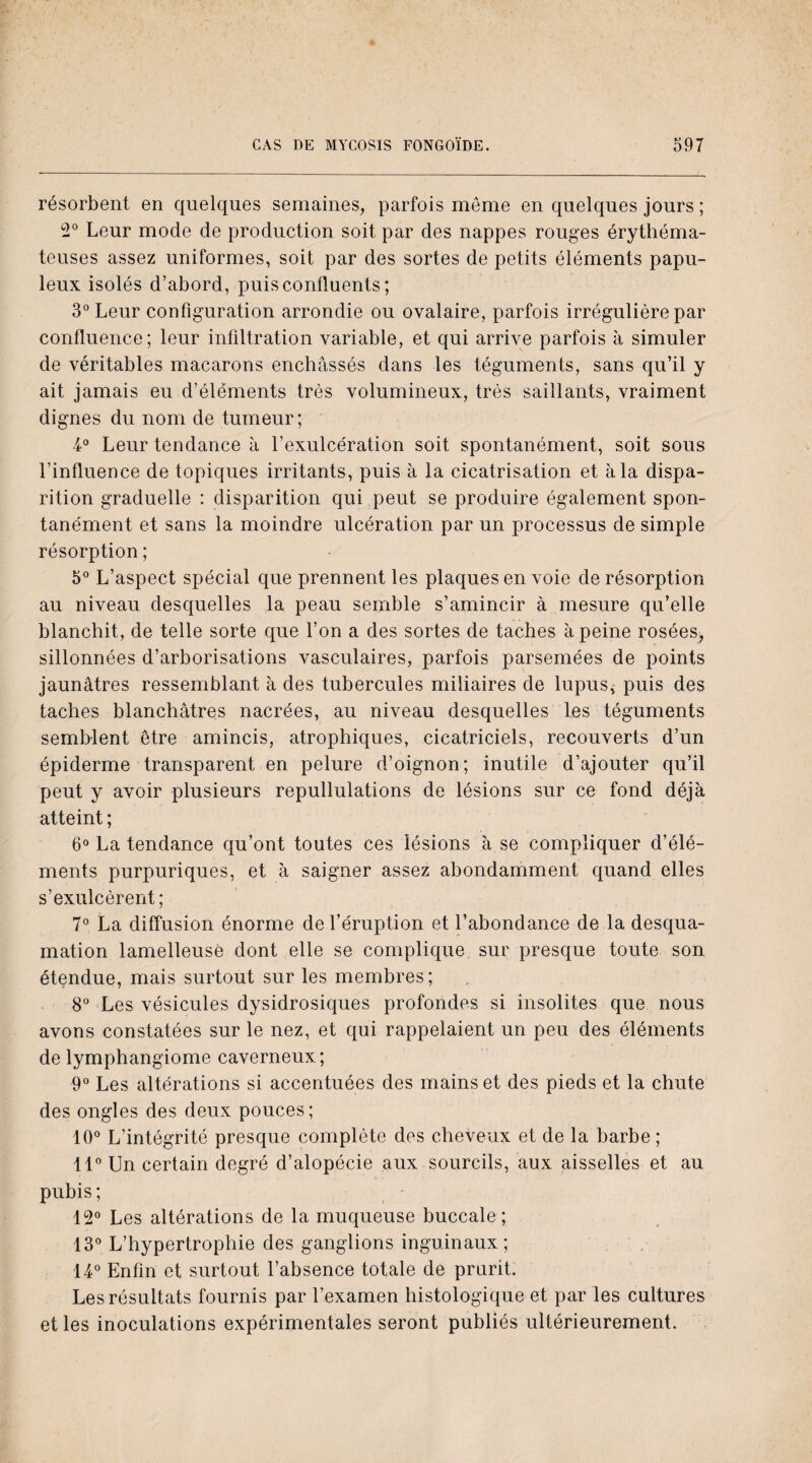 résorbent en quelques semaines, parfois meme en quelques jours ; 2° Leur mode de production soit par des nappes rouges érythéma¬ teuses assez uniformes, soit par des sortes de petits éléments papu- leux isolés d’abord, puis confluents ; 3° Leur configuration arrondie ou ovalaire, parfois irrégulière par confluence; leur infiltration variable, et qui arrive parfois à simuler de véritables macarons enchâssés dans les téguments, sans qu’il y ait jamais eu d’éléments très volumineux, très saillants, vraiment dignes du nom de tumeur; 4° Leur tendance à l’exulcération soit spontanément, soit sous l’influence de topiques irritants, puis à la cicatrisation et à la dispa¬ rition graduelle : disparition qui peut se produire également spon¬ tanément et sans la moindre ulcération par un processus de simple résorption ; 5° L’aspect spécial que prennent les plaques en voie de résorption au niveau desquelles la peau semble s’amincir à mesure qu’elle blanchit, de telle sorte que l’on a des sortes de taches à peine rosées, sillonnées d’arborisations vasculaires, parfois parsemées de points jaunâtres ressemblant à des tubercules miliaires de lupus* puis des taches blanchâtres nacrées, au niveau desquelles les téguments semblent être amincis, atrophiques, cicatriciels, recouverts d’un épiderme transparent en pelure d’oignon; inutile d’ajouter qu’il peut y avoir plusieurs repullulations de lésions sur ce fond déjà atteint ; 6° La tendance qu’ont toutes ces lésions à se compliquer d’élé¬ ments purpuriques, et à saigner assez abondamment quand elles s’exulcèrent; 7° La diffusion énorme de l’éruption et l’abondance de la desqua¬ mation lamelleusè dont elle se complique sur presque toute son étendue, mais surtout sur les membres; 8° Les vésicules dysidrosiques profondes si insolites que nous avons constatées sur le nez, et qui rappelaient un peu des éléments de lymphangiome caverneux; 9° Les altérations si accentuées des mains et des pieds et la chute des ongles des deux pouces; 10° L’intégrité presque complète des cheveux et de la barbe; 11° Un certain degré d’alopécie aux sourcils, aux aisselles et au pubis ; 12° Les altérations de la muqueuse buccale; 13° L’hypertrophie des ganglions inguinaux; 14° Enfin et surtout l’absence totale de prurit. Les résultats fournis par l’examen histologique et par les cultures et les inoculations expérimentales seront publiés ultérieurement.