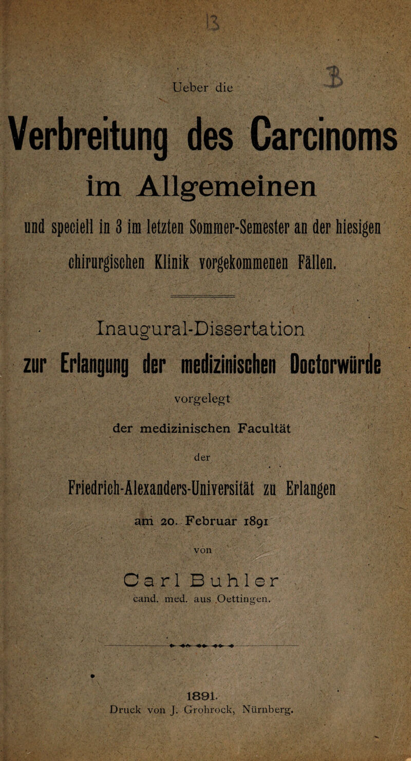 Verbreitung des Carcinoms im Allgemeinen und speciell in 3 im letzten Sommer-Semester an der hiesigen chirurgischen Klinik vorgekommenen Fällen. Inaugural-Dissertation zur Erlangung der medizinischen Doctorwürde vorgelegt der medizinischen Facultät 1 der Friedrich-Alexanders-Universität zu Erlangen ani 20. Februar 1891 von Carl Buhler cand. med. aus .Oettingen. 1891. Druck von J. Grohrock, Nürnberg.