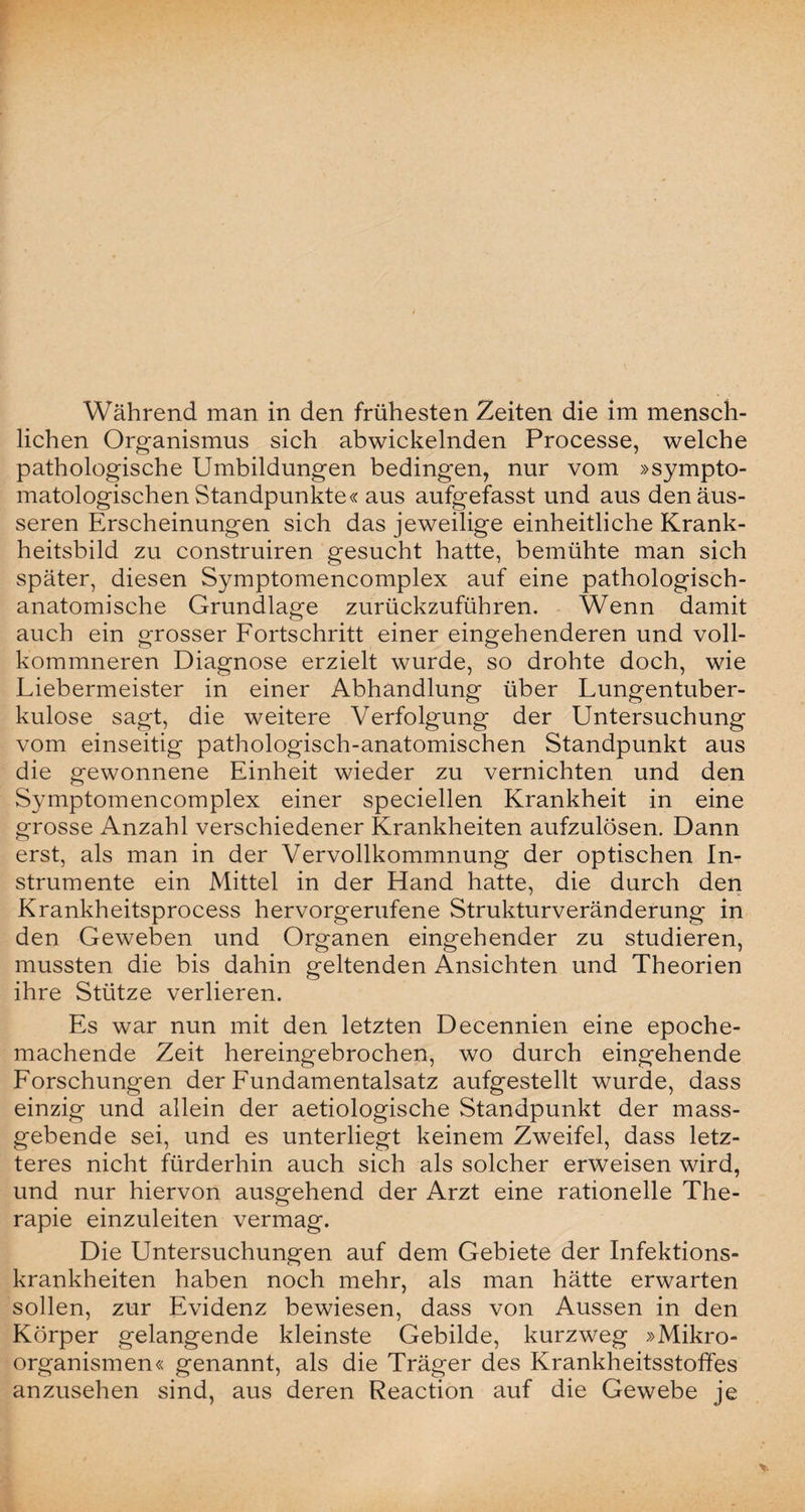lichen Organismus sich abwickelnden Processe, welche pathologische Umbildungen bedingen, nur vom »sympto- matologischen Standpunkte« aus aufgefasst und aus den äus¬ seren Erscheinungen sich das jeweilige einheitliche Krank¬ heitsbild zu construiren gesucht hatte, bemühte man sich später, diesen Symptomencomplex auf eine pathologisch¬ anatomische Grundlage zurückzuführen. Wenn damit auch ein grosser Fortschritt einer eingehenderen und voll- kommneren Diagnose erzielt wurde, so drohte doch, wie Liebermeister in einer Abhandlung über Lungentuber¬ kulose sagt, die weitere Verfolgung der Untersuchung vom einseitig pathologisch-anatomischen Standpunkt aus die gewonnene Einheit wieder zu vernichten und den Symptomencomplex einer speciellen Krankheit in eine grosse Anzahl verschiedener Krankheiten aufzulösen. Dann erst, als man in der Vervollkommnung der optischen In¬ strumente ein Mittel in der Hand hatte, die durch den Krankheitsprocess hervorgerufene Strukturveränderung in den Geweben und Organen eingehender zu studieren, mussten die bis dahin geltenden Ansichten und Theorien ihre Stütze verlieren. Es war nun mit den letzten Decennien eine epoche¬ machende Zeit hereingebrochen, wo durch eingehende Forschungen der Fundamentalsatz aufgestellt wurde, dass einzig und allein der aetiologische Standpunkt der mass¬ gebende sei, und es unterliegt keinem Zweifel, dass letz¬ teres nicht fürderhin auch sich als solcher erweisen wird, und nur hiervon ausgehend der Arzt eine rationelle The¬ rapie einzuleiten vermag. Die Untersuchungen auf dem Gebiete der Infektions¬ krankheiten haben noch mehr, als man hätte erwarten sollen, zur Evidenz bewiesen, dass von Aussen in den Körper gelangende kleinste Gebilde, kurzweg »Mikro¬ organismen« genannt, als die Träger des Krankheitsstoffes anzusehen sind, aus deren Reaction auf die Gewebe je