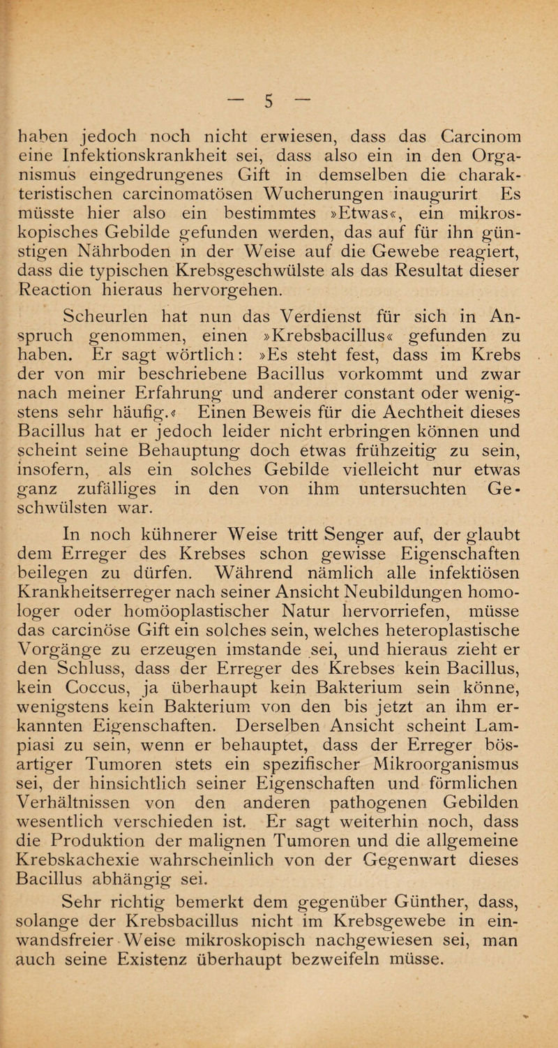 haben jedoch noch nicht erwiesen, dass das Carcinom eine Infektionskrankheit sei, dass also ein in den Orga¬ nismus eingedrungenes Gift in demselben die charak¬ teristischen carcinomatösen Wucherungen inaugurirt Es müsste hier also ein bestimmtes »Etwas«, ein mikros¬ kopisches Gebilde gefunden werden, das auf für ihn gün¬ stigen Nährboden in der Weise auf die Gewebe reagiert, dass die typischen Krebsgeschwülste als das Resultat dieser Reaction hieraus hervorgehen. Scheurlen hat nun das Verdienst für sich in An¬ spruch genommen, einen »Krebsbacillus« gefunden zu haben. Er sagt wörtlich: »Es steht fest, dass im Krebs der von mir beschriebene Bacillus vorkommt und zwar nach meiner Erfahrung und anderer constant oder wenig¬ stens sehr häufig.-? Einen Beweis für die Aechtheit dieses Bacillus hat er jedoch leider nicht erbringen können und scheint seine Behauptung doch etwas frühzeitig zu sein, insofern, als ein solches Gebilde vielleicht nur etwas ganz zufälliges in den von ihm untersuchten Ge¬ schwülsten war. In noch kühnerer Weise trittSenger auf, der glaubt dem Erreger des Krebses schon gewisse Eigenschaften beilegen zu dürfen. Während nämlich alle infektiösen Krankheitserreger nach seiner Ansicht Neubildungen homo¬ loger oder homöoplastischer Natur hervorriefen, müsse das carcinöse Gift ein solches sein, welches heteroplastische Vorgänge zu erzeugen imstande sei, und hieraus zieht er den Schluss, dass der Erreger des Krebses kein Bacillus, kein Coccus, ja überhaupt kein Bakterium sein könne, wenigstens kein Bakterium von den bis jetzt an ihm er¬ kannten Eigenschaften. Derselben Ansicht scheint Lam- piasi zu sein, wenn er behauptet, dass der Erreger bös¬ artiger Tumoren stets ein spezifischer Mikroorganismus sei, der hinsichtlich seiner Eigenschaften und förmlichen Verhältnissen von den anderen pathogenen Gebilden wesentlich verschieden ist. Er sagt weiterhin noch, dass die Produktion der malignen Tumoren und die allgemeine Krebskachexie wahrscheinlich von der Gegenwart dieses Bacillus abhängig sei. Sehr richtig bemerkt dem gegenüber Günther, dass, solange der Krebsbacillus nicht im Krebsgewebe in ein¬ wandsfreier Weise mikroskopisch nachgewiesen sei, man auch seine Existenz überhaupt bezweifeln müsse.
