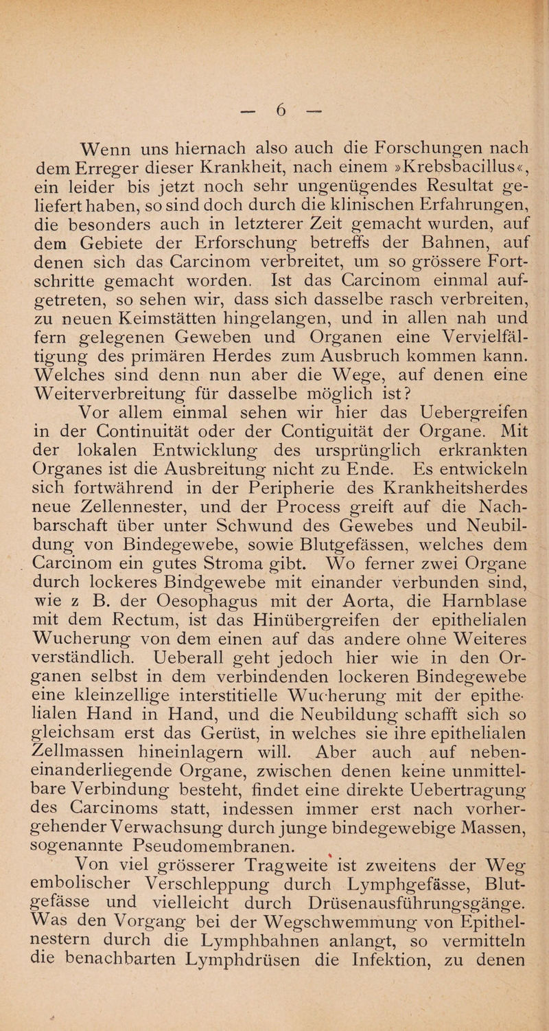 Wenn uns hiernach also auch die Forschungen nach dem Erreger dieser Krankheit, nach einem »Krebsbacillus«, ein leider bis jetzt noch sehr ungenügendes Resultat ge¬ lieferthaben, so sind doch durch die klinischen Erfahrungen, die besonders auch in letzterer Zeit gemacht wurden, auf dem Gebiete der Erforschung betreffs der Bahnen, auf denen sich das Carcinom verbreitet, um so grössere Fort¬ schritte gemacht worden. Ist das Carcinom einmal auf¬ getreten, so sehen wir, dass sich dasselbe rasch verbreiten, zu neuen Keimstätten hingelangen, und in allen nah und fern gelegenen Geweben und Organen eine Vervielfäl¬ tigung des primären Herdes zum Ausbruch kommen kann. Welches sind denn nun aber die Wege, auf denen eine Weiterverbreitung für dasselbe möglich ist? Vor allem einmal sehen wir hier das Uebergreifen in der Continuität oder der Contiguität der Organe. Mit der lokalen Entwicklung des ursprünglich erkrankten Organes ist die Ausbreitung nicht zu Ende. Es entwickeln sich fortwährend in der Peripherie des Krankheitsherdes neue Zellennester, und der Process greift auf die Nach¬ barschaft über unter Schwund des Gewebes und Neubil¬ dung von Bindegewebe, sowie Blutgefässen, welches dem Carcinom ein gutes Stroma gibt. Wo ferner zwei Organe durch lockeres Bindgewebe mit einander verbunden sind, wie z B. der Oesophagus mit der Aorta, die Harnblase mit dem Rectum, ist das Hinübergreifen der epithelialen Wucherung von dem einen auf das andere ohne Weiteres verständlich. Ueberall geht jedoch hier wie in den Or¬ ganen selbst in dem verbindenden lockeren Bindegewebe eine kleinzellige interstitielle Wucherung mit der epithe¬ lialen Hand in Hand, und die Neubildung schafft sich so gleichsam erst das Gerüst, in welches sie ihre epithelialen Zellmassen hineinlagern will. Aber auch auf neben¬ einanderliegende Organe, zwischen denen keine unmittel¬ bare Verbindung besteht, findet eine direkte Uebertragung des Carcinoms statt, indessen immer erst nach vorher¬ gehender Verwachsung durch junge bindegewebige Massen, sogenannte Pseudomembranen. Von viel grösserer Tragweite ist zweitens der Weg embolischer Verschleppung durch Lymphgefässe, Blut¬ gefässe und vielleicht durch Drüsenausführungsgänge. Was den Vorgang bei der Wegschwemmung von Epithel¬ nestern durch die Lymphbahnen anlangt, so vermitteln die benachbarten Lymphdrüsen die Infektion, zu denen