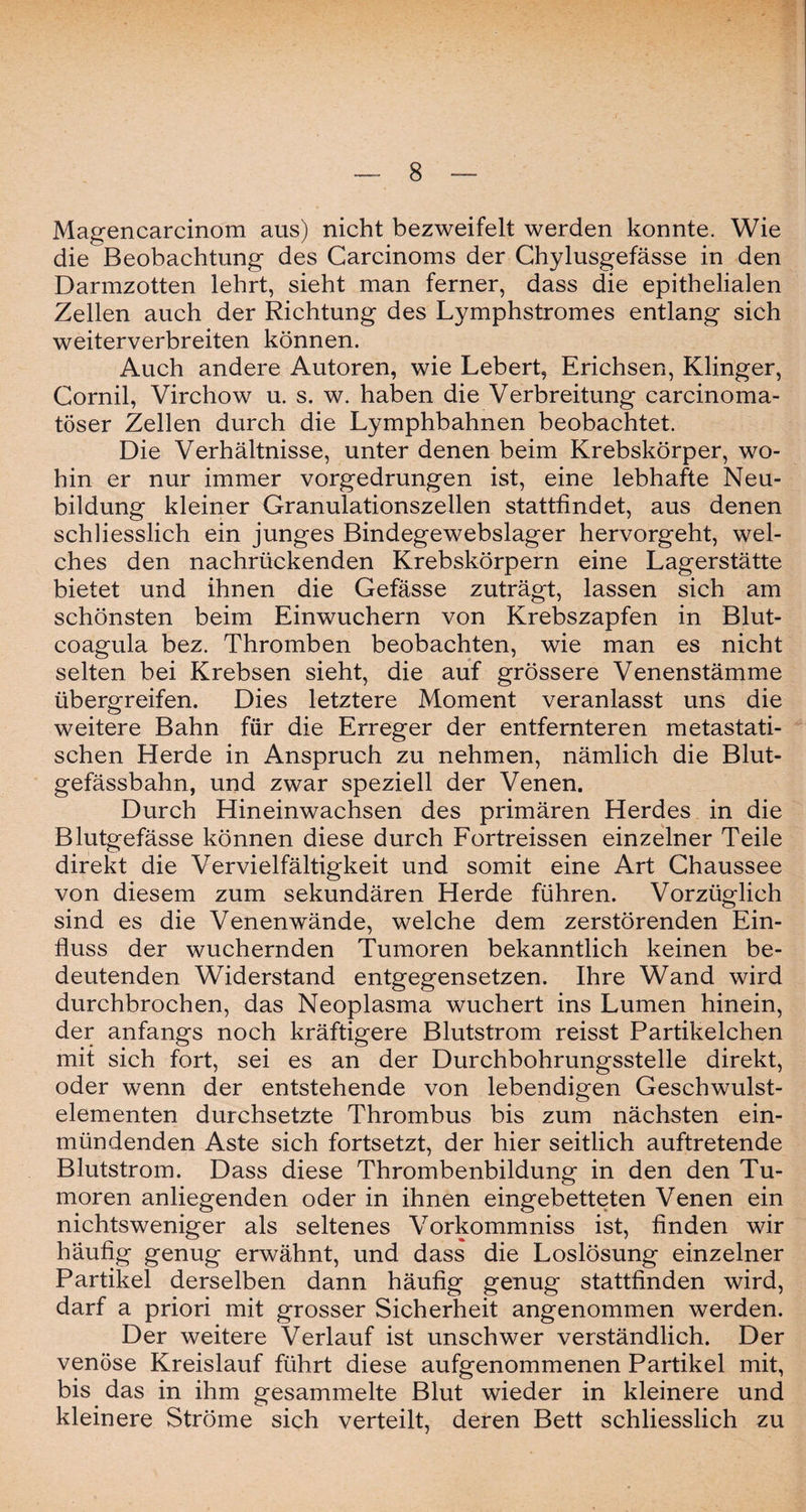Magencarcinom aus) nicht bezweifelt werden konnte. Wie die Beobachtung des Carcinoms der Chylusgefässe in den Darmzotten lehrt, sieht man ferner, dass die epithelialen Zellen auch der Richtung des Lymphstromes entlang sich weiterverbreiten können. Auch andere Autoren, wie Lebert, Erichsen, Klinger, Cornil, Virchow u. s. w. haben die Verbreitung carcinoma- töser Zellen durch die Lymphbahnen beobachtet. Die Verhältnisse, unter denen beim Krebskörper, wo¬ hin er nur immer vorgedrungen ist, eine lebhafte Neu¬ bildung kleiner Granulationszellen stattfindet, aus denen schliesslich ein junges Bindegewebslager hervorgeht, wel¬ ches den nachrückenden Krebskörpern eine Lagerstätte bietet und ihnen die Gefässe zuträgt, lassen sich am schönsten beim Einwuchern von Krebszapfen in Blut- coagula bez. Thromben beobachten, wie man es nicht selten bei Krebsen sieht, die auf grössere Venenstämme übergreifen. Dies letztere Moment veranlasst uns die weitere Bahn für die Erreger der entfernteren metastati¬ schen Herde in Anspruch zu nehmen, nämlich die Blut¬ gefässbahn, und zwar speziell der Venen. Durch Hineinwachsen des primären Herdes in die Blutgefässe können diese durch Fortreissen einzelner Teile direkt die Vervielfältigkeit und somit eine Art Chaussee von diesem zum sekundären Herde führen. Vorzüglich sind es die Venenwände, welche dem zerstörenden Ein¬ fluss der wuchernden Tumoren bekanntlich keinen be¬ deutenden Widerstand entgegensetzen. Ihre Wand wird durchbrochen, das Neoplasma wuchert ins Lumen hinein, der anfangs noch kräftigere Blutstrom reisst Partikelchen mit sich fort, sei es an der Durchbohrungsstelle direkt, oder wenn der entstehende von lebendigen Geschwulst¬ elementen durchsetzte Thrombus bis zum nächsten ein¬ mündenden Aste sich fortsetzt, der hier seitlich auftretende Blutstrom. Dass diese Thrombenbildung in den den Tu¬ moren anliegenden oder in ihnen eingebetteten Venen ein nichtsweniger als seltenes Vorkommniss ist, finden wir häufig genug erwähnt, und dass die Loslösung einzelner Partikel derselben dann häufig genug stattfinden wird, darf a priori mit grosser Sicherheit angenommen werden. Der weitere Verlauf ist unschwer verständlich. Der venöse Kreislauf führt diese aufgenommenen Partikel mit, bis das in ihm gesammelte Blut wieder in kleinere und kleinere Ströme sich verteilt, deren Bett schliesslich zu
