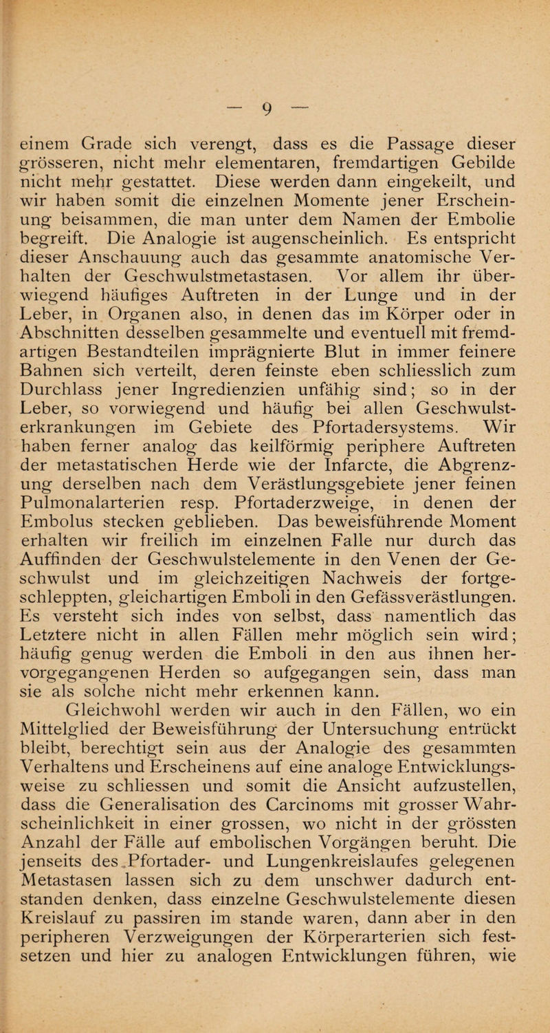 einem Grade sich verengt, dass es die Passage dieser grösseren, nicht mehr elementaren, fremdartigen Gebilde nicht mehr gestattet. Diese werden dann eingekeilt, und wir haben somit die einzelnen Momente jener Erschein¬ ung beisammen, die man unter dem Namen der Embolie begreift. Die Analogie ist augenscheinlich. Es entspricht dieser Anschauung auch das gesammte anatomische Ver¬ halten der Geschwulstmetastasen. Vor allem ihr über¬ wiegend häufiges Auftreten in der Lunge und in der Leber, in Organen also, in denen das im Körper oder in Abschnitten desselben gesammelte und eventuell mit fremd¬ artigen Bestandteilen imprägnierte Blut in immer feinere Bahnen sich verteilt, deren feinste eben schliesslich zum Durchlass jener Ingredienzien unfähig sind; so in der Leber, so vorwiegend und häufig bei allen Geschwulst¬ erkrankungen im Gebiete des Pfortadersystems. Wir haben ferner analog das keilförmig periphere Auftreten der metastatischen Herde wie der Infarcte, die Abgrenz¬ ung derselben nach dem Verästlungsgebiete jener feinen Pulmonalarterien resp. Pfortaderzweige, in denen der Embolus stecken geblieben. Das beweisführende Moment erhalten wir freilich im einzelnen Falle nur durch das Auffinden der Geschwulstelemente in den Venen der Ge¬ schwulst und im gleichzeitigen Nachweis der fortge¬ schleppten, gleichartigen Emboli in den Gefässverästlungen. Es versteht sich indes von selbst, dass namentlich das Letztere nicht in allen Fällen mehr möglich sein wird; häufig genug werden die Emboli in den aus ihnen her¬ vorgegangenen Herden so aufgegangen sein, dass man sie als solche nicht mehr erkennen kann. Gleichwohl werden wir auch in den Fällen, wo ein Mittelglied der Beweisführung der Untersuchung entrückt bleibt, berechtigt sein aus der Analogie des gesammten Verhaltens und Erscheinens auf eine analoge Entwicklungs¬ wege zu schliessen und somit die Ansicht aufzustellen, dass die Generalisation des Carcinoms mit grosser Wahr¬ scheinlichkeit in einer grossen, wo nicht in der grössten Anzahl der Fälle auf embolischen Vorgängen beruht. Die jenseits des Pfortader- und Lungenkreislaufes gelegenen Metastasen lassen sich zu dem unschwer dadurch ent¬ standen denken, dass einzelne Geschwulstelemente diesen Kreislauf zu passiren im stände waren, dann aber in den peripheren Verzweigungen der Körperarterien sich fest¬ setzen und hier zu analogen Entwicklungen führen, wie