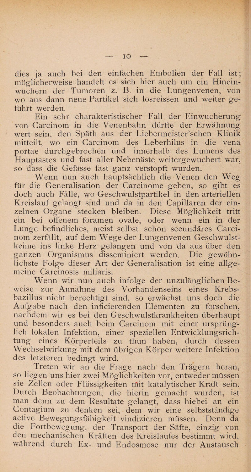 IO dies ja auch bei den einfachen Embolien der Fall ist; möglicherweise handelt es sich hier auch um ein Hinein¬ wuchern der Tumoren z. B. in die Lungenvenen, von wo aus dann neue Partikel sich losreissen und weiter ge¬ führt werden. Ein sehr charakteristischer Fall der Einwucherung von Carcinom in die Venenbahn dürfte der Erwähnung wert sein, den Späth aus der Liebermeister’schen Klinik mitteilt, wo ein Carcinom des Leberhilus in die vena portae durchgebrochen und innerhalb des Lumens des Hauptastes und fast aller Nebenäste weitergewuchert war, so dass die Gefässe fast ganz verstopft wurden. Wenn nun auch hauptsächlich die Venen den Weg für die Generalisation der Carcinome geben, so gibt es doch auch Fälle, wo Geschwulstpartikel in den arteriellen Kreislauf gelangt sind und da in den Capillaren der ein¬ zelnen Organe stecken bleiben. Diese Möglichkeit tritt ein bei offenem foramen ovale, oder wenn ein in der Lunge befindliches, meist selbst schon secundäres Carci¬ nom zerfällt, auf dem Wege der Lungenvenen Geschwulst¬ keime ins linke Herz gelangen und von da aus über den ganzen Organismus disseminiert werden. Die gewöhn¬ lichste Folge dieser Art der Generalisation ist eine allge¬ meine Carcinosis miliaris. Wenn wir nun auch infolge der unzulänglichen Be¬ weise zur Annahme des Vorhandenseins eines Krebs¬ bazillus nicht berechtigt sind, so erwächst uns doch die Aufgabe nach den inficierenden Elementen zu forschen, nachdem wir es bei den Geschwulstkrankheiten überhaupt und besonders auch beim Carcinom mit einer ursprüng¬ lich lokalen Infektion, einer speziellen Entwicklungsrich¬ tung eines Körperteils zu thun haben, durch dessen Wechselwirkung mit dem übrigen Körper weitere Infektion des letzteren bedingt wird. Treten wir an die Frage nach den Trägern heran, so liegen uns hier zwei Möglichkeiten vor, entweder müssen sie Zellen oder Flüssigkeiten mit katalytischer Kraft sein. Durch Beobachtungen, die hierin gemacht wurden, ist man denn zu dem Resultate gelangt, dass hiebei an ein Contagium zu denken sei, dem wir eine selbstständige active Bewegungsfähigkeit vindizieren müssen. Denn da die Fortbewegung, der Transport der Säfte, einzig von den mechanischen Kräften des Kreislaufes bestimmt wird, während durch Ex- und Endosmose nur der Austausch