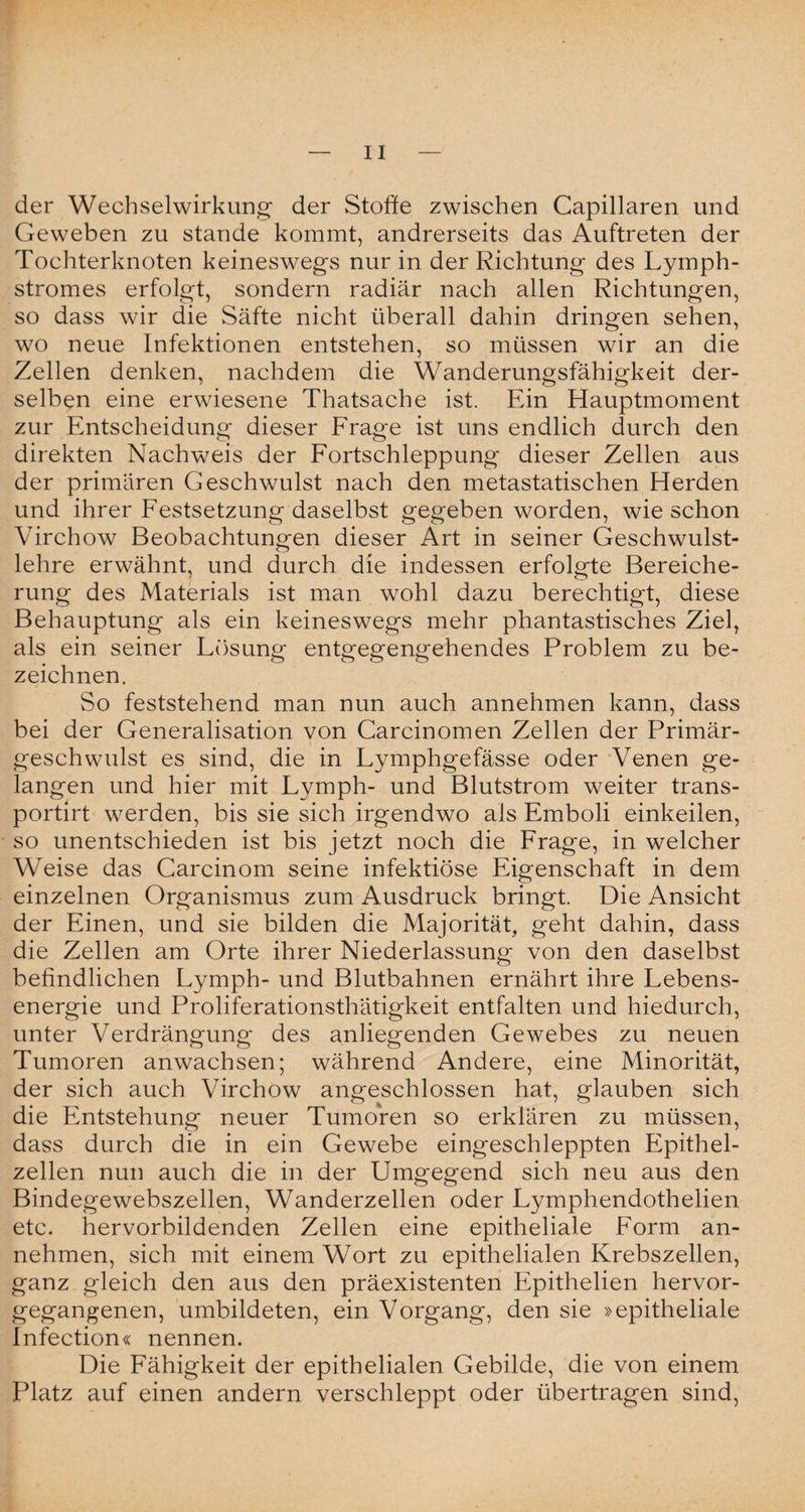 der Wechselwirkung der Stoffe zwischen Capillaren und Geweben zu stände kommt, andrerseits das Auftreten der Tochterknoten keineswegs nur in der Richtung des Lymph- stromes erfolgt, sondern radiär nach allen Richtungen, so dass wir die Säfte nicht überall dahin dringen sehen, wo neue Infektionen entstehen, so müssen wir an die Zellen denken, nachdem die Wanderungsfähigkeit der¬ selben eine erwiesene Thatsacbe ist. Ein Hauptmoment zur Entscheidung dieser Frage ist uns endlich durch den direkten Nachweis der Fortschleppung dieser Zellen aus der primären Geschwulst nach den metastatischen Herden und ihrer Festsetzung daselbst gegeben worden, wie schon Virchow Beobachtungen dieser Art in seiner Geschwulst¬ lehre erwähnt, und durch die indessen erfolgte Bereiche¬ rung des Materials ist man wohl dazu berechtigt, diese Behauptung als ein keineswegs mehr phantastisches Ziel, als ein seiner Lösung entgegengehendes Problem zu be¬ zeichnen. So feststehend man nun auch annehmen kann, dass bei der Generalisation von Carcinomen Zellen der Primär¬ geschwulst es sind, die in Lymphgefässe oder Venen ge¬ langen und hier mit Lymph- und Blutstrom weiter trans- portirt werden, bis sie sich irgendwo als Emboli einkeilen, so unentschieden ist bis jetzt noch die Frage, in welcher Weise das Carcinom seine infektiöse Eigenschaft in dem einzelnen Organismus zum Ausdruck bringt. Die Ansicht der Einen, und sie bilden die Majorität, geht dahin, dass die Zellen am Orte ihrer Niederlassung von den daselbst befindlichen Lymph- und Blutbahnen ernährt ihre Lebens¬ energie und Proliferationsthätigkeit entfalten und hiedurch, unter Verdrängung des anliegenden Gewebes zu neuen Tumoren anwachsen; während Andere, eine Minorität, der sich auch Virchow angeschlossen hat, glauben sich die Entstehung neuer Tumoren so erklären zu müssen, dass durch die in ein Gewebe eingeschleppten Epithel¬ zellen nun auch die in der Umgegend sich neu aus den Bindegewebszellen, Wanderzellen oder Lymphendothelien etc. hervorbildenden Zellen eine epitheliale Form an¬ nehmen, sich mit einem Wort zu epithelialen Krebszellen, ganz gleich den aus den präexistenten Epithelien hervor¬ gegangenen, umbildeten, ein Vorgang, den sie »epitheliale Infection« nennen. Die Fähigkeit der epithelialen Gebilde, die von einem Platz auf einen andern verschleppt oder übertragen sind,