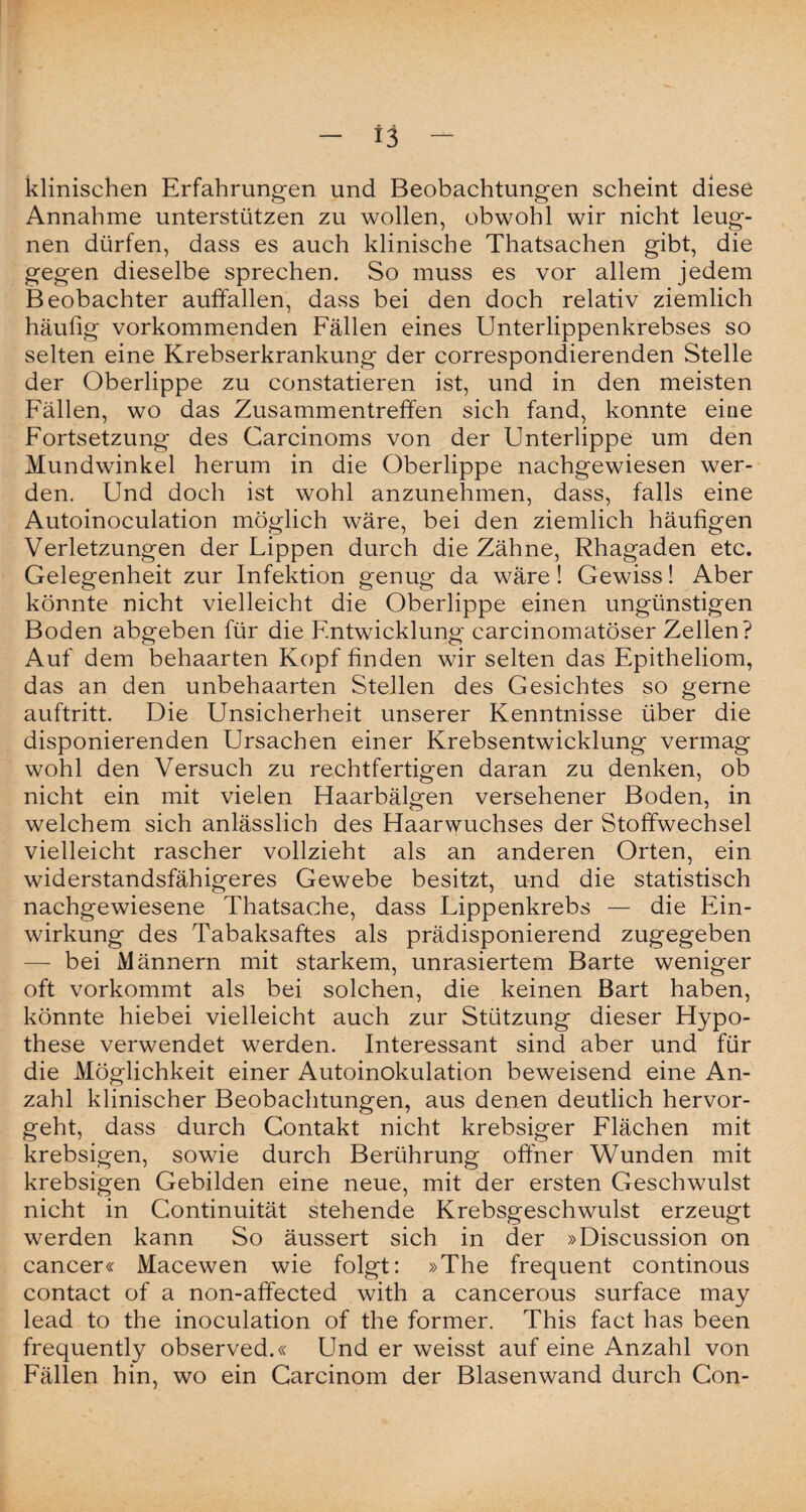 klinischen Erfahrungen und Beobachtungen scheint diese Annahme unterstützen zu wollen, obwohl wir nicht leug¬ nen dürfen, dass es auch klinische Thatsachen gibt, die gegen dieselbe sprechen. So muss es vor allem jedem Beobachter auffallen, dass bei den doch relativ ziemlich häufig vorkommenden Fällen eines Unterlippenkrebses so selten eine Krebserkrankung der correspondierenden Stelle der Oberlippe zu constatieren ist, und in den meisten Fällen, wo das Zusammentreffen sich fand, konnte eine Fortsetzung des Carcinoms von der Unterlippe um den Mundwinkel herum in die Oberlippe nachgewiesen wer¬ den. Und doch ist wohl anzunehmen, dass, falls eine Autoinoculation möglich wäre, bei den ziemlich häufigen Verletzungen der Lippen durch die Zähne, Rhagaden etc. Gelegenheit zur Infektion genug da wäre! Gewiss! Aber könnte nicht vielleicht die Oberlippe einen ungünstigen Boden abgeben für die Entwicklung carcinomatöser Zellen? Auf dem behaarten Kopf finden wir selten das Epitheliom, das an den unbehaarten Stellen des Gesichtes so gerne auftritt. Die Unsicherheit unserer Kenntnisse über die disponierenden Ursachen einer Krebsentwicklung vermag wohl den Versuch zu rechtfertigen daran zu denken, ob nicht ein mit vielen Haarbälgen versehener Boden, in welchem sich anlässlich des Haarwuchses der Stoffwechsel vielleicht rascher vollzieht als an anderen Orten, ein widerstandsfähigeres Gewebe besitzt, und die statistisch nachgewiesene Thatsache, dass Lippenkrebs — die Ein¬ wirkung des Tabaksaftes als prädisponierend zugegeben — bei Männern mit starkem, unrasiertem Barte weniger oft vorkommt als bei solchen, die keinen Bart haben, könnte hiebei vielleicht auch zur Stützung dieser Hypo¬ these verwendet werden. Interessant sind aber und für die Möglichkeit einer Autoinokulation beweisend eine An¬ zahl klinischer Beobachtungen, aus denen deutlich hervor¬ geht, dass durch Contakt nicht krebsiger Flächen mit krebsigen, sowie durch Berührung offner Wunden mit krebsigen Gebilden eine neue, mit der ersten Geschwulst nicht in Continuität stehende Krebsgeschwulst erzeugt werden kann So äussert sich in der »Discussion on cancer« Macewen wie folgt: »The frequent continous contact of a non-affected with a cancerous surface may lead to the inoculation of the former. This fact has been frequently observed.« Und er weisst auf eine Anzahl von Fällen hin, wo ein Carcinom der Blasenwand durch Con-