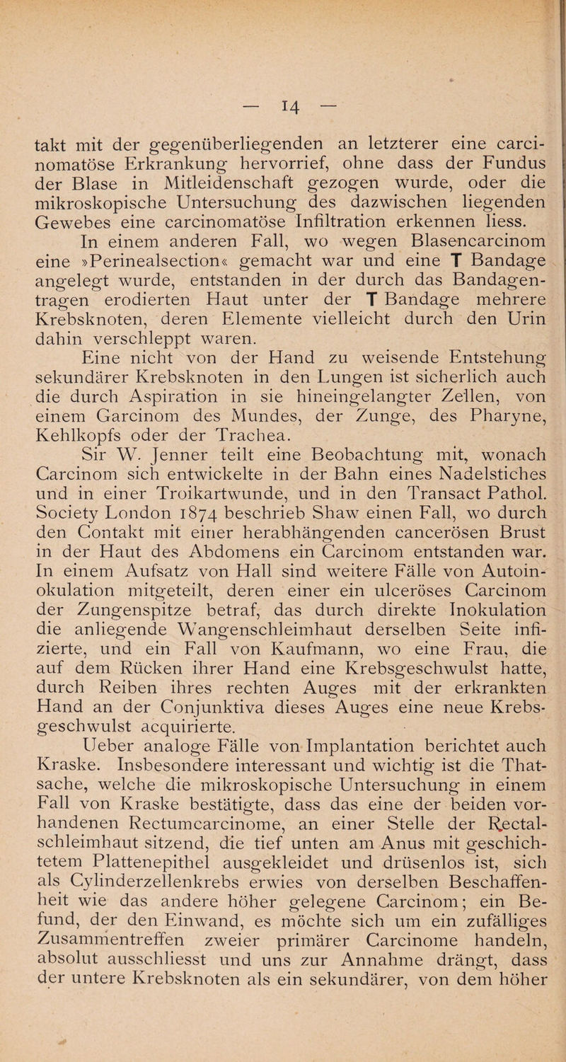 takt mit der gegenüberliegenden an letzterer eine carci- nomatöse Erkrankung hervorrief, ohne dass der Fundus der Blase in Mitleidenschaft gezogen wurde, oder die mikroskopische Untersuchung des dazwischen liegenden Gewebes eine carcinomatöse Infiltration erkennen Hess. In einem anderen Fall, wo wegen Blasencarcinom eine »Perinealsection« gemacht war und eine T Bandage angelegt wurde, entstanden in der durch das Bandagen¬ tragen erodierten Haut unter der T Bandage mehrere Krebsknoten, deren Elemente vielleicht durch den Urin dahin verschleppt waren. Eine nicht von der Hand zu weisende Entstehung sekundärer Krebsknoten in den Lungen ist sicherlich auch die durch Aspiration in sie hineingelangter Zellen, von einem Garcinom des Mundes, der Zunge, des Pharyne, Kehlkopfs oder der Trachea. Sir W. Jenner teilt eine Beobachtung mit, wonach Carcinom sich entwickelte in der Bahn eines Nadelstiches und in einer Troikartwunde, und in den Transact Pathol. Society London 1874 beschrieb Shaw einen Fall, wo durch den Contakt mit einer herabhängenden cancerösen Brust in der Haut des Abdomens ein Carcinom entstanden war. In einem Aufsatz von Hall sind weitere Fälle von Autoin¬ okulation mitgeteilt, deren einer ein ulceröses Carcinom der Zungenspitze betraf, das durch direkte Inokulation die anliegende Wangenschleimhaut derselben Seite infi¬ zierte, und ein Fall von Kaufmann, wo eine Frau, die auf dem Rücken ihrer Hand eine Krebsgeschwulst hatte, durch Reiben ihres rechten Auges mit der erkrankten Hand an der Conjunktiva dieses Auges eine neue Krebs¬ geschwulst acquirierte. lieber analoge Fälle von Implantation berichtet auch Kraske. Insbesondere interessant und wichtig ist die That- sache, welche die mikroskopische Untersuchung in einem Fall von Kraske bestätigte, dass das eine der beiden vor¬ handenen Rectum carcinom e, an einer Stelle der Rectal- schleimhaut sitzend, die tief unten am Anus mit geschich¬ tetem Plattenepithel ausgekleidet und drüsenlos ist, sich als Cylinderzellenkrebs erwies von derselben Beschaffen¬ heit wie das andere höher gelegene Carcinom; ein Be¬ fund, der den Einwand, es möchte sich um ein zufälliges Zusammentreffen zweier primärer Carcinome handeln, absolut ausschliesst und uns zur Annahme drängt, dass der untere Krebsknoten als ein sekundärer, von dem höher