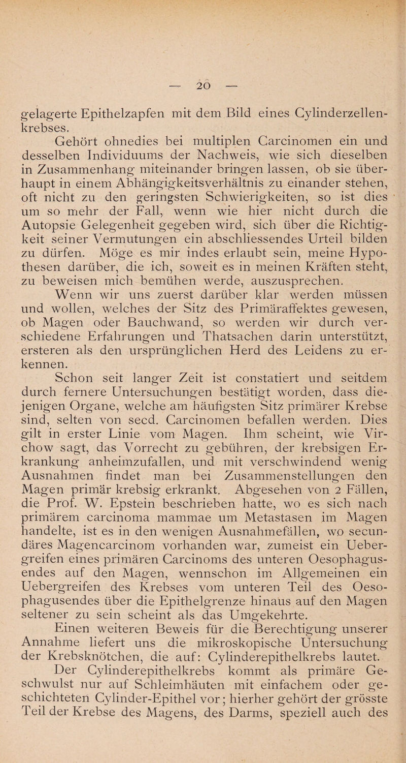 gelagerte Epithelzapfen mit dem Bild eines Cylinderzellen- krebses. Gehört ohnedies bei multiplen Carcinomen ein und desselben Individuums der Nachweis, wie sich dieselben in Zusammenhang miteinander bringen lassen, ob sie über¬ haupt in einem Abhängigkeitsverhältnis zu einander stehen, oft nicht zu den geringsten Schwierigkeiten, so ist dies um so mehr der Fall, wenn wie hier nicht durch die Autopsie Gelegenheit gegeben wird, sich über die Richtig¬ keit seiner Vermutungen ein abschliessendes Urteil bilden zu dürfen. Möge es mir indes erlaubt sein, meine Hypo¬ thesen darüber, die ich, soweit es in meinen Kräften steht, zu beweisen mich bemühen werde, auszusprechen. Wenn wir uns zuerst darüber klar werden müssen und wollen, welches der Sitz des Primäraffektes gewesen, ob Magen oder Bauchwand, so werden wir durch ver¬ schiedene Erfahrungen und Thatsachen darin unterstützt, ersteren als den ursprünglichen Herd des Leidens zu er¬ kennen. Schon seit langer Zeit ist constatiert und seitdem durch fernere Untersuchungen bestätigt worden, dass die¬ jenigen Organe, welche am häufigsten Sitz primärer Krebse sind, selten von secd. Carcinomen befallen werden. Dies gilt in erster Linie vom Magen. Ihm scheint, wie Vir- chow sagt, das Vorrecht zu gebühren, der krebsigen Er¬ krankung anheimzufallen, und mit verschwindend wenig Ausnahmen findet man bei Zusammenstellungen den Magen primär krebsig erkrankt. Abgesehen von 2 Fällen, die Prof. W. Epstein beschrieben hatte, wo es sich nach primärem carcinoma mammae um Metastasen im Magen handelte, ist es in den wenigen Ausnahmefällen, wo secun- däres Magencarcinom vorhanden war, zumeist ein Ueber- greifen eines primären Carcinoms des unteren Oesophagus- endes auf den Magen, wennschon im Allgemeinen ein Uebergreifen des Krebses vom unteren Teil des Oeso- phagusendes über die Epithelgrenze hinaus auf den Magen seltener zu sein scheint als das Umgekehrte. Einen weiteren Beweis für die Berechtigung unserer Annahme liefert uns die mikroskopische Untersuchung der Krebsknötchen, die auf: Cylinderepitheikrebs lautet. Der Gylinderepithelkrebs kommt als primäre Ge¬ schwulst nur auf Schleimhäuten mit einfachem oder ge¬ schichteten Cylinder-Epithel vor; hierher gehört der grösste Teil der Krebse des Magens, des Darms, speziell auch des