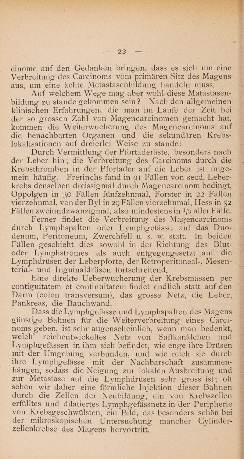 cinome auf den Gedanken bringen, dass es sich um eine Verbreitung des Carcinoms vom primären Sitz des Magens aus, um eine ächte Metastasenbildung handeln muss. Auf welchem Wege mag aber wohl diese Matastasen- bildung zu stände gekommen sein? Nach den allgemeinen klinischen Erfahrungen, die man im Laufe der Zeit bei der so grossen Zahl von Magencarcinomen gemacht hat, kommen die Weiterwucherung des Magencarcinoms auf die benachbarten Organen und die sekundären Krebs¬ lokalisationen auf dreierlei Weise zu stände: Durch Vermittlung der Pfortaderäste, besonders nach der Leber hin; die Verbreitung des Carcinoms durch die Krebsthromben in der Pfortader auf die Leber ist unge¬ mein häufig. Frerinchs fand in 91 Fällen von secd. Leber¬ krebs denselben dreissigmal durch Magencarcinom bedingt, Oppolgen in 30 Fällen fünfzehnmal, Förster in 22 Fällen vierzehnmal, vanderByl in 29 Fällen vierzehnmal, Hess in 52 Fällen zweiundzwanzigmal, also mindestens in 1/3 aller Fälle. Ferner findet die Verbreitung des Magencarcinoms durch Lymphspalten oder Lymphgefässe auf das Duo¬ denum, Peritoneum, Zwerchfell u. s. w. statt. In beiden Fällen geschieht dies sowohl in der Richtung des Blut¬ oder Lymphstromes als auch entgegengesetzt auf die Lymphdrüsen der Leberpforte, der Retroperitoneal-, Mesen¬ terial- und Inguinaldrüsen fortschreitend. Eine direkte Ueberwucherung der Krebsmassen per contiguitatem et continuitatem findet endlich statt auf den Darm (colon transversum), das grosse Netz, die Leber, Pankreas, die Bauchwand. Dass die Lymphgefässe und Lymphspalten des Magens günstige Bahnen für die Weiterverbreitung eines Carci¬ noms geben, ist sehr augenscheinlich, wenn man bedenkt, welch’ reichentwickeltes Netz von Saftkanälchen und Lymphgefässen in ihm sich befindet, wie enge ihre Drüsen mit der Umgebung verbunden, und wie reich sie durch ihre Lymphgefässe mit der Nachbarschaft Zusammen¬ hängen, sodass die Neigung zur lokalen Ausbreitung und zur Metastase auf die Lymphdrüsen sehr gross ist; oft sehen wir daher eine förmliche Injektion dieser Bahnen durch die Zellen der Neubildung, ein von Krebszellen erfülltes und dilatiertes Lymphgefässnetz in der Peripherie von Krebsgeschwülsten, ein Bild, das besonders schön bei der mikroskopischen Untersuchung mancher Cylinder- zellenkrebse des Magens hervortritt
