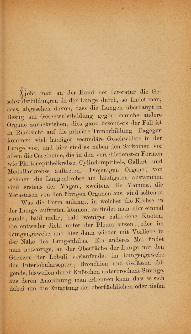 Jj eilt man an der Hand der Literatur die Ge¬ schwulstbildungen in der Lunge durch, so findet man, dass, abgesehen davon, dass die Lungen überhaupt in Bezug auf Geschwulstbildung gegen manche andere Organe zurückstehen, dies ganz besondeis dei Fall ist in Rücksicht auf die primäre Tumorbildung. Dagegen kommen viel häufiger secundäre Geschwülste in der Lunge vor, und hier sind es neben den Sarkomen voi allem die Carcinome, die in den verschiedensten Formen wie Plattenepithelkrebse, Cylinderepithel-, Gallert- und ” Medullarkrebse auftreten. Diejenigen Organe, von welchen die Lungenkrebse am häufigsten abstammen sind erstens der Magen, zweitens die Mamma, die Metastasen von den übrigen Organen aus, sind seltener. Was die Form anlangt, in welcher die Krebse m der Lunge auftreten können, so findet man nier einmal runde, bald mehr, bald weniger zahlreiche Knoten, die entweder dicht unter der Pleura sitzen, oder im Lungengewebe und hier dann wieder mit Vorliebe in der Nähe des Lungenhilus. Ein anderes Mal findet man netzartige, an der Oberfläche der Lunge mit den Grenzen der Lobuli verlaufende, im Lungengewebe den Interlobularsepten, Bronchien und Gefässen fol¬ gende, bisweilen durch Knötchen unterbrochene Stränge, aus deren Anordnung man erkennen kann, dass es sich dabei um die Entartung der oberflächlichen oder tiefen