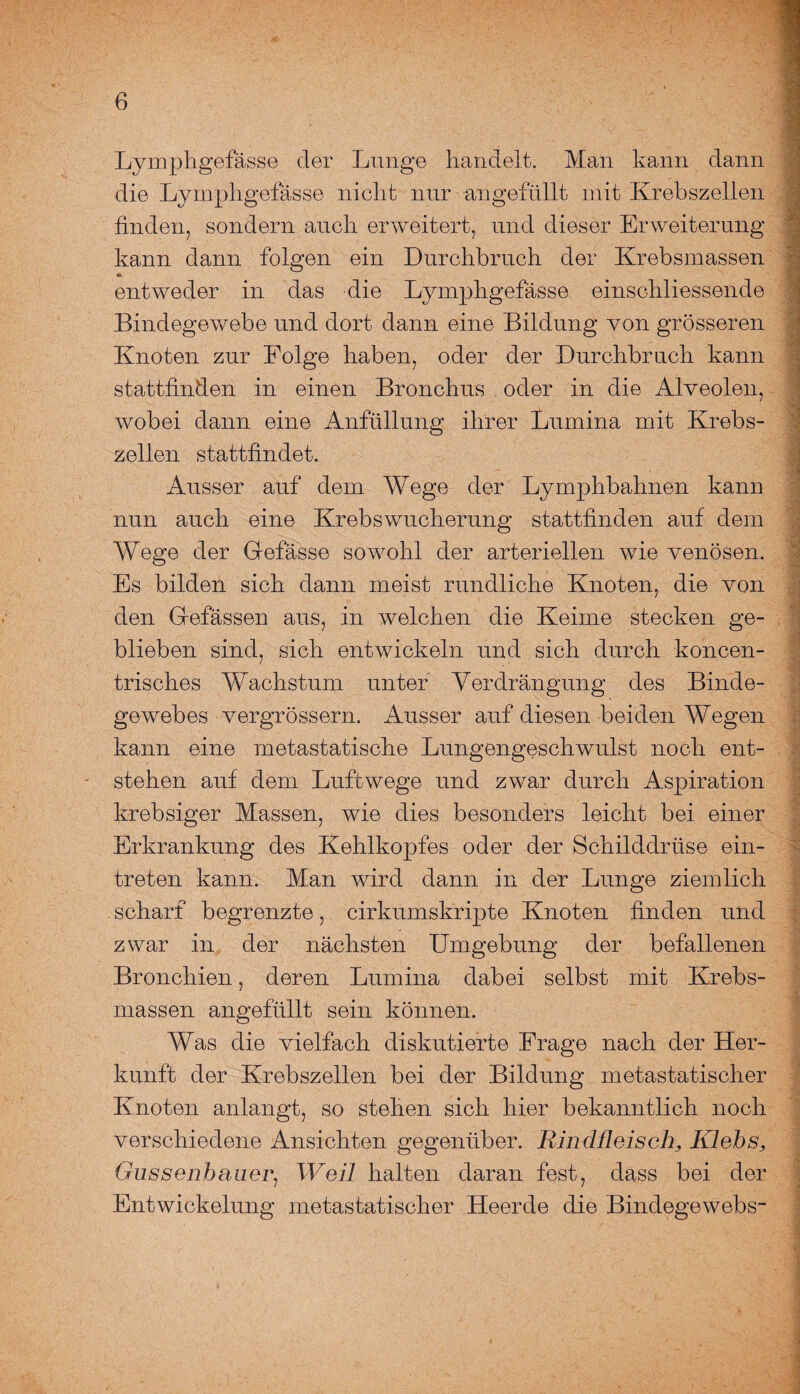 Lymphgefässe der Lunge handelt. Man kann dann die Lymphgefässe nicht nur angefüllt mit Krebszellen finden, sondern auch erweitert, und dieser Erweiterung kann dann folgen ein Durchbruch der Krebsmassen entweder in das die Lymphgefässe einschliessende Bindegewebe und dort dann eine Bildung von grösseren Knoten zur Folge haben, oder der Durchbruch kann stattfinden in einen Bronchus oder in die Alveolen, wobei dann eine Anfüllung ihrer Lumina mit Krebs¬ zellen stattfindet. Ausser auf dem Wege der Lymphbahnen kann nun auch eine Krebswucherung stattfinden auf dem Wege der Gefässe sowohl der arteriellen wie venösen. Es bilden sich dann meist rundliche Knoten, die von den Gefässen aus, in welchen die Keime stecken ge¬ blieben sind, sich entwickeln und sich durch koncen- trisches Wachstum unter Verdrängung des Binde¬ gewebes vergrössern. Ausser auf diesen beiden Wegen kann eine metastatische Lungengeschwulst noch ent¬ stehen auf dem Luftwege und zwar durch Aspiration krebsiger Massen, wie dies besonders leicht bei einer Erkrankung des Kehlkopfes oder der Schilddrüse ein- treten kann. Man wird dann in der Lunge ziemlich scharf begrenzte, cirkumskripte Knoten finden und zwar in der nächsten Umgebung der befallenen Bronchien, deren Lumina dabei selbst mit Krebs¬ massen angefüllt sein können. Was die vielfach diskutierte Frage nach der Her¬ kunft der Krebszellen bei der Bildung metastatischer Knoten anlangt, so stehen sich hier bekanntlich noch verschiedene Ansichten gegenüber. RindfleischKlehs, Gassenhauer, Weil halten daran fest, dass bei der Entwickelung metastatischer Heerde die Bindegewebs- Sa > ij 7A 3 > ■