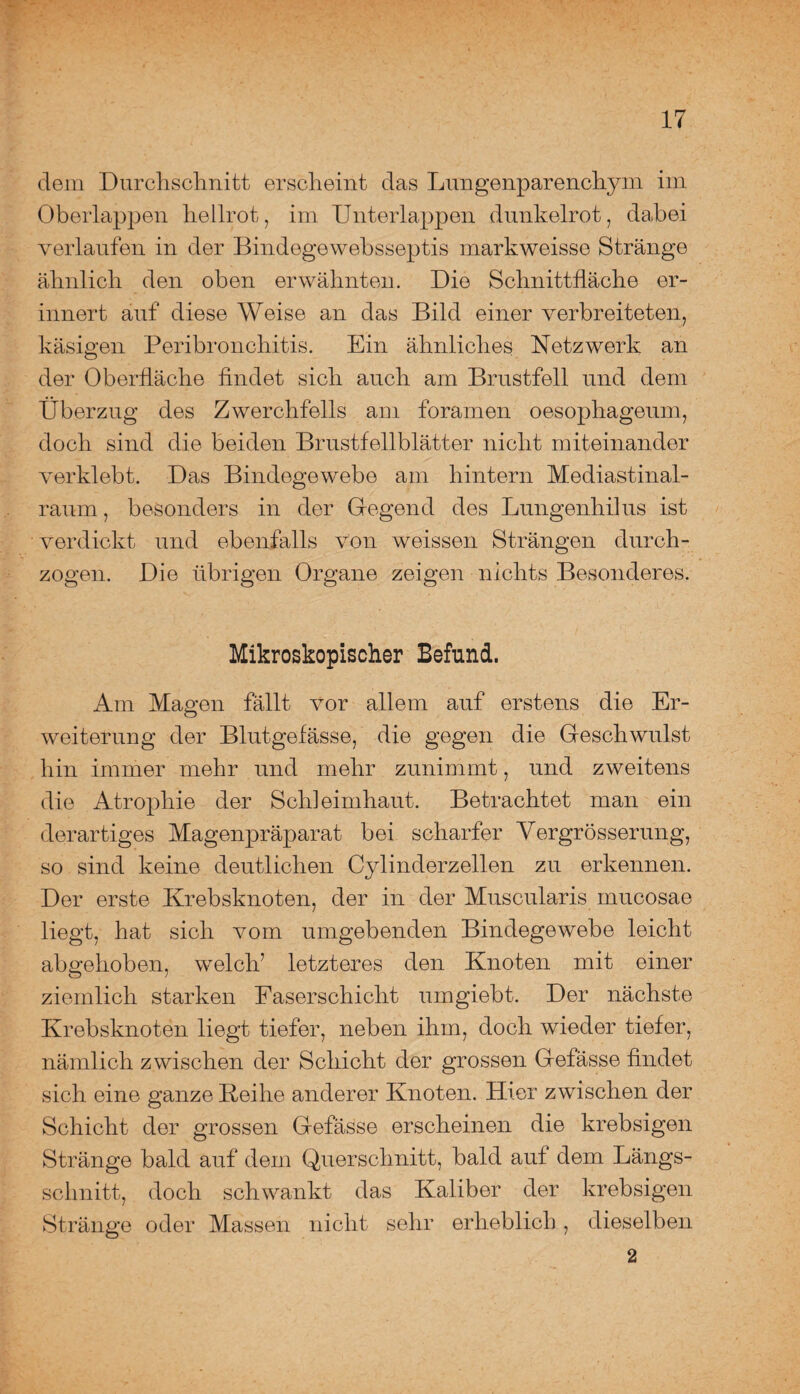 - •• dem Durchschnitt erscheint das Lungenparenchym im Oberlappen hellrot, im Unterlappen dunkelrot, dabei verlaufen in der Bindegewebsseptis markweisse Stränge ähnlich den oben erwähnten. Die Schnittfläche er¬ innert auf diese Weise an das Bild einer verbreiteten, käsigen Peribronchitis. Ein ähnliches Netzwerk an der Oberfläche findet sich auch am Brustfell und dem Überzug des Zwerchfells am foramen oesophageum, doch sind die beiden Brustfellblätter nicht miteinander verklebt. Das Bindegewebe am hintern Mediastinal- raum, besonders in der Gegend des Lungenhilus ist verdickt und ebenfalls von weissen Strängen durch¬ zogen. Die übrigen Organe zeigen nichts Besonderes. Mikroskopischer Befund. Am Magen fällt vor allem auf erstens die Er¬ weiterung der Blutgefässe, die gegen die Geschwulst hin immer mehr und mehr zunimmt, und zweitens die Atrophie der Schleimhaut. Betrachtet man ein derartiges Magenpräparat bei scharfer Vergrösserung, so sind keine deutlichen Cylinderzellen zu erkennen. Der erste Krebsknoten, der in der Muscularis mucosae liegt, hat sich vom umgebenden Bindegewebe leicht abgehoben, welch’ letzteres den Knoten mit einer ziemlich starken Faserschicht umgiebt. Der nächste Krebsknoten liegt tiefer, neben ihm, doch wieder tiefer, nämlich zwischen der Schicht der grossen Gefässe findet sich eine ganze Keihe anderer Knoten. Hier zwischen der Schicht der grossen Gefässe erscheinen die krebsigen Stränge bald auf dem Querschnitt, bald auf dem Längs¬ schnitt, doch schwankt das Kaliber der krebsigen Stränge oder Massen nicht sehr erheblich, dieselben 2