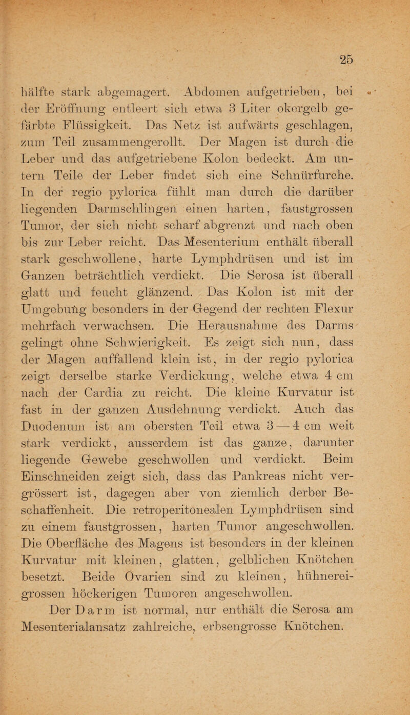 hälfte stark abgemagert. Abdomen aufgetrieben, bei «* der Eröffnung entleert sich etwa 3 Liter okergelb ge¬ färbte Flüssigkeit. Das Netz ist aufwärts geschlagen, zum Teil zusammengerollt. Der Magen ist durch die Leber und das aufgetriebene Kolon bedeckt. Am un¬ tern Teile der Leber findet sich eine Schnürfurche. In der regio pylorica fühlt man durch die darüber liegenden Darmschlingen einen harten, faustgrossen Tumor, der sich nicht scharf ab grenzt und nach oben bis zur Leber reicht. Das Mesenterium enthält überall stark geschwollene, harte Lymphdrüsen und ist im Ganzen beträchtlich verdickt. Die Serosa ist überall glatt und feucht glänzend. Das Kolon ist mit der Umgebung besonders in der Gegend der rechten Flexur mehrfach verwachsen. Die Herausnahme des Darms gelingt ohne Schwierigkeit. Es zeigt sich nun, dass der Magen auffallend klein ist, in der regio pylorica zeigt derselbe starke Verdickung, welche etwa 4 cm nach der Cardia zu reicht. Die kleine Kurvatur ist fast in der ganzen Ausdehnung verdickt. Auch das Duodenum ist am obersten Teil etwa 3 — 4 cm weit stark verdickt, ausserdem ist das ganze, darunter liegende Gewebe geschwollen und verdickt. Beim Einschneiden zeigt sich, dass das Pankreas nicht ver- grössert ist, dagegen aber von ziemlich derber Be¬ schaffenheit. Die retroperitonealen Lymphdrüsen sind zu einem faustgrossen, harten Tumor angeschwollen. Die Oberfläche des Magens ist besonders in der kleinen Kurvatur mit kleinen, glatten, gelblichen Knötchen besetzt. Beide Ovarien sind zu kleinen, hühnerei¬ grossen höckerigen Tumoren angeschwollen. Der Darm ist normal, nur enthält die Serosa am Mesenterialansatz zahlreiche, erbsengrosse Knötchen.
