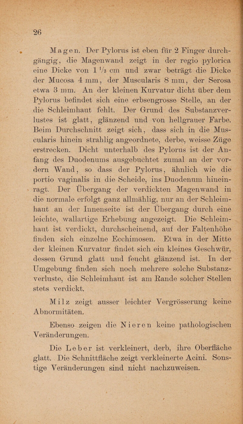 Magen. Der Pylorus ist eben für 2 Finger durch¬ gängig, die Magenwand zeigt in der regio pylorica • < eine Dicke von 1 Va cm und zwar beträgt die Dicke der Mucosa 4 mm, der Muscularis 8 mm, der Serosa etwa 3 mm. An der kleinen Kurvatur dicht über dem Pylorus befindet sich eine erbsengrosse Stelle, an der die Schleimhaut fehlt. Der Grund des Substanz Ver¬ lustes ist glatt, glänzend und von hellgrauer Farbe. Beim Durchschnitt zeigt sich, dass sich in die Mus- cularis hinein strahlig angeordnete, derbe, weisse Züge erstrecken. Dicht unterhalb des Pylorus ist der An¬ fang des Duodenums ausgebuchtet zumal an der vor¬ dem Wand, so dass der Pylorus, ähnlich wie die portio vaginalis in die Scheide, ins Duodenum hinein¬ ragt. Der Übergang der verdickten Magenwand in die normale erfolgt ganz allmählig, nur an der Schleim¬ haut an der Innenseite ist der Übergang durch eine leichte, wällartige Erhebung angezeigt. Die Schleim¬ haut ist verdickt, durchscheinend, auf der Faltenhöhe finden sich einzelne Ecchimosen. Etwa in der Mitte der kleinen Kurvatur findet sich ein kleines Geschwür, dessen Grund glatt und feucht glänzend ist. In der Umgebung finden sich noch mehrere solche Substanz¬ verluste, die Schleimhaut -ist am Kande solcher Stellen stets verdickt. Milz zeigt ausser leichter Vergrösserung keine Abnormitäten. Ebenso zeigen die Nieren keine pathologischen Veränderungen. Die Leber ist verkleinert, derb, ihre Oberfläche glatt. Die Schnittfläche zeigt verkleinerte Acini. Sons¬ tige Veränderungen sind nicht nachzuweisen.