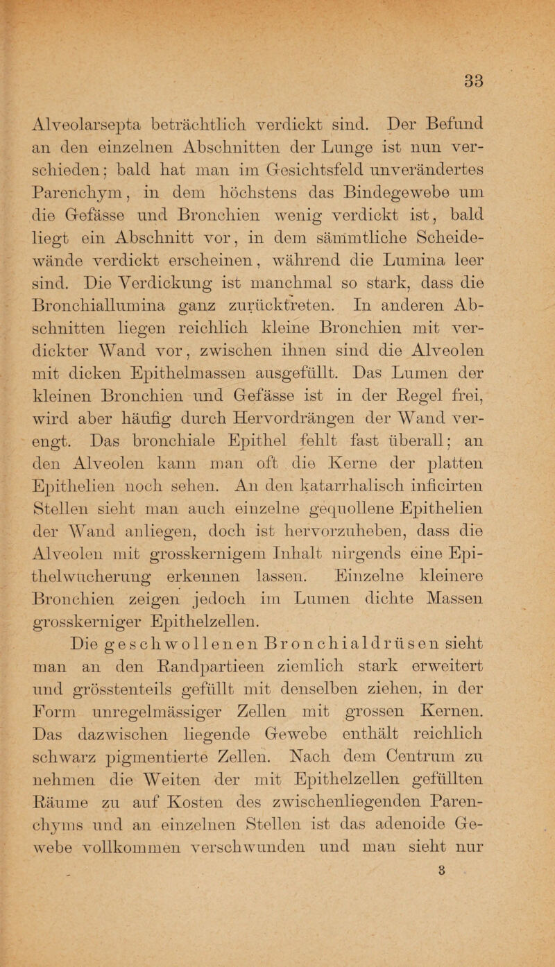 Alveolarsepta beträchtlich, verdickt sind. Der Befund an den einzelnen Abschnitten der Lunge ist nun ver¬ schieden ; bald hat man im Gesichtsfeld unverändertes Parenchym, in dem höchstens das Bindegewebe um die Gefässe und Bronchien wenig verdickt ist, bald liegt ein Abschnitt vor, in dem sämmtliche Scheide¬ wände verdickt erscheinen, während die Lumina leer sind. Die Verdickung ist manchmal so stark, dass die Bronchiallumina ganz zurücktreten. In anderen Ab¬ schnitten liegen reichlich kleine Bronchien mit ver¬ dickter Wand vor, zwischen ihnen sind die Alveolen mit dicken Epithelmassen ausgefüllt. Das Lumen der kleinen Bronchien und Gefässe ist in der Begel frei, wird aber häufig durch Hervordrängen der Wand ver¬ engt. Das bronchiale Epithel fehlt fast überall; an den Alveolen kann man oft die Kerne der platten Epithelien noch sehen. An den katarrhalisch inficirten Stellen sieht man auch einzelne gequollene Epithelien der Wand anliegen, doch ist hervorzuheben, dass die Alveolen mit grosskernigem Inhalt nirgends eine Epi¬ thelwucherung erkennen lassen. Einzelne kleinere Bronchien zeigen jedoch im Lumen dichte Massen grosskerniger Epithelzellen. Die geschwollenen Bronchialdrüsen sieht man an den Kandpartieen ziemlich stark erweitert und grösstenteils gefüllt mit denselben ziehen, in der Form unregelmässiger Zellen mit grossen Kernen. Das dazwischen liegende Gewebe enthält reichlich schwarz pigmentierte Zellen. Hach dem Centrum zu nehmen die Weiten der mit Epithelzellen gefüllten Bäume zu auf Kosten des zwischenliegenden Paren¬ chyms und an einzelnen Stellen ist das adenoide Ge¬ webe vollkommen verschwunden und man sieht nur 3