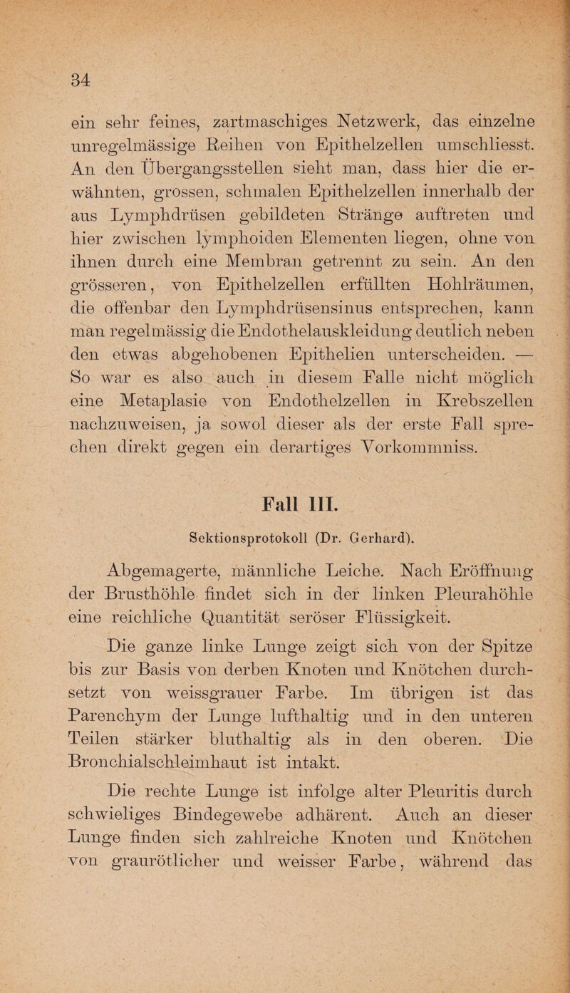ein sehr feines, zartmaschiges Netzwerk, das einzelne unregelmässige Reihen von Epithelzellen umschliesst. An den Übergangsstellen sieht man, dass hier die er¬ wähnten, grossen, schmalen Epithelzellen innerhalb der aus Lymphdrtisen gebildeten Stränge auftreten und hier zwischen lymphoiden Elementen liegen, ohne von ihnen durch eine Membran getrennt zu sein. An den grösseren, von Epithelzellen erfüllten Hohlräumen, die offenbar den Lymphdrüsensinus entsprechen, kann man regelmässig die Endothelauskleidung deutlich neben den etwas abgehobenen Epithelien unterscheiden. — So war es also auch in diesem Falle nicht möglich eine Metaplasie von Endothelzellen in Krebszellen nachzuweisen, ja sowol dieser als der erste Fall spre¬ chen direkt gegen ein derartiges Vorkommniss. Fall III. Sektionsprotokoll (Dr. Gerhard). Abgemagerte, männliche Leiche. Nach Eröffnung der Brusthöhle findet sich in der linken Pleurahöhle eine reichliche Quantität seröser Flüssigkeit. Die ganze linke Lunge zeigt sich von der Spitze bis zur Basis von derben Knoten und Knötchen durch¬ setzt von weissgrauer Farbe. Im übrigen ist das Parenchym der Lunge lufthaltig und in den unteren Teilen stärker bluthaltig als in den oberen. Die Bronchialschleimhaut ist intakt. Die rechte Lunge ist infolge alter Pleuritis durch schwieliges Bindegewebe adhärent. Auch an dieser Lunge finden sich zahlreiche Knoten und Knötchen von graurötlicher und weisser Farbe, während das