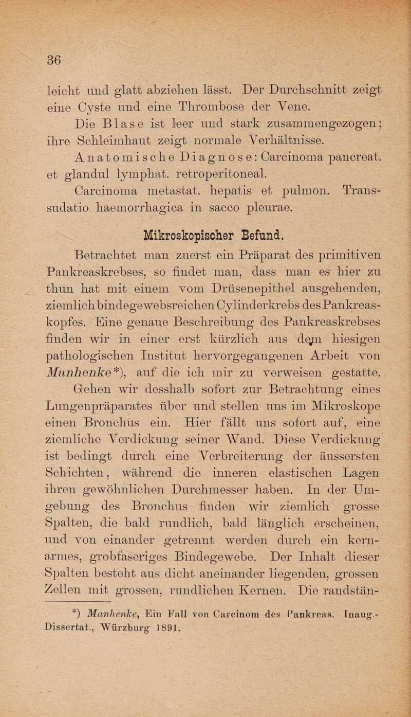 leicht und glatt abziehen lässt. Der Durchschnitt zeigt eine Cyste und eine Thrombose der Vene. Die Blase ist leer und stark zusammengezogen; ihre Schleimhaut zeigt normale Verhältnisse. Anatomische Diagnose: Carcinoma pancreat. et glandul lymphat. retroperitoneal. Carcinoma metastat. hepatis et pnlmon. Trans- sudatio haemorrhagica in sacco pleurae. Mikroskopischer Befund. Betrachtet man zuerst ein Präparat des primitiven Pankreaskrebses, so findet man, dass man es hier zu thun hat mit einem vom Drüsenepithel ausgehenden, ziemlich bindege websreichen Cylinderkrebs des Pankreas¬ kopfes. Eine genaue Beschreibung des Pankreaskrebses finden wir in einer erst kürzlich aus d%m hiesigen pathologischen Institut hervorgegangenen Arbeit von Manhenke*), auf die ich mir zu verweisen gestatte. Grellen wir desshalb sofort zur Betrachtung eines Lungenpräparates über und stellen uns im Mikroskope einen Bronchus ein. Hier fällt uns sofort auf, eine ziemliche Verdickung seiner Wand. Diese Verdickung ist bedingt durch eine Verbreiterung der änssersten Schichten, während die inneren elastischen Lagen ihren gewöhnlichen Durchmesser haben. In der Um¬ gebung des Bronchus finden wir ziemlich grosse Spalten, die bald rundlich, bald länglich erscheinen, und von einander getrennt werden durch ein kern- armes, grobfaseriges Bindegewebe. Der Inhalt dieser Spalten besteht aus dicht aneinander liegenden, grossen Zellen mit grossen, rundlichen Kernen. Die randstän- *) Manhenke, Ein Fall von Carcinom des Pankreas. Inaug.- Dissertat., Würzburg 1891.