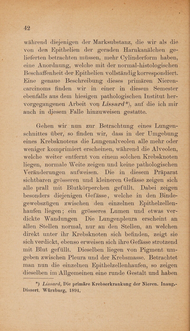 während diejenigen der Marksubstanz, die wir als die von den Epithelien der geraden Harnkanälchen ge¬ lieferten betrachten müssen, mehr Cylinderform haben, eine Anordnung, welche mit der normal-histologischen Beschaffenheit der Epithelien vollständig korrespondiert. Eine genaue Beschreibung dieses primären Nieren- carcinoms finden wir in einer in diesem Semester ebenfalls aus dem hiesigen pathologischen Institut her¬ vorgegangenen Arbeit von Lissard*), auf die ich mir auch in diesem Falle hinzuweisen gestatte. Gehen wir nun zur Betrachtung eines Lungen¬ schnittes über, so finden wir, dass in der Umgebung eines Krebsknotens die Lungenalveolen alle mehr oder weniger komprimiert erscheinen, während die Alveolen, welche weiter entfernt von einem solchen Krebsknoten liegen, normale Weite zeigen und keine pathologischen Veränderungen aufweisen. Die in diesem Präparat sichtbaren grösseren und kleineren Gefässe zeigen sich alle prall mit Blutkörperchen geftil]t. Dabei zeigen besonders diejenigen Gefässe, welche in den Binde- gewebsziigen zwischen den einzelnen Epithelzellen¬ haufen liegen; ein grösseres Lumen und etwas ver¬ dickte Wandungen Die Lungenpleura erscheint an allen Stellen normal, nur an den Stellen, an welchen direkt unter ihr Krebsknoten sich befinden, zeigt sie sich verdickt, ebenso erweisen sich ihre Gefässe strotzend mit Blut gefüllt. Dieselben liegen von Pigment um¬ geben zwischen Pleura und der Krebsmasse. Betrachtet man nun die einzelnen Epithelzellenhaufen, so zeigen dieselben im Allgemeinen eine runde Gestalt und haben *) Lissard, Die primäre Krebserkrankung der Nieren. Inaug.- Dissert. Würzburg, 1891,
