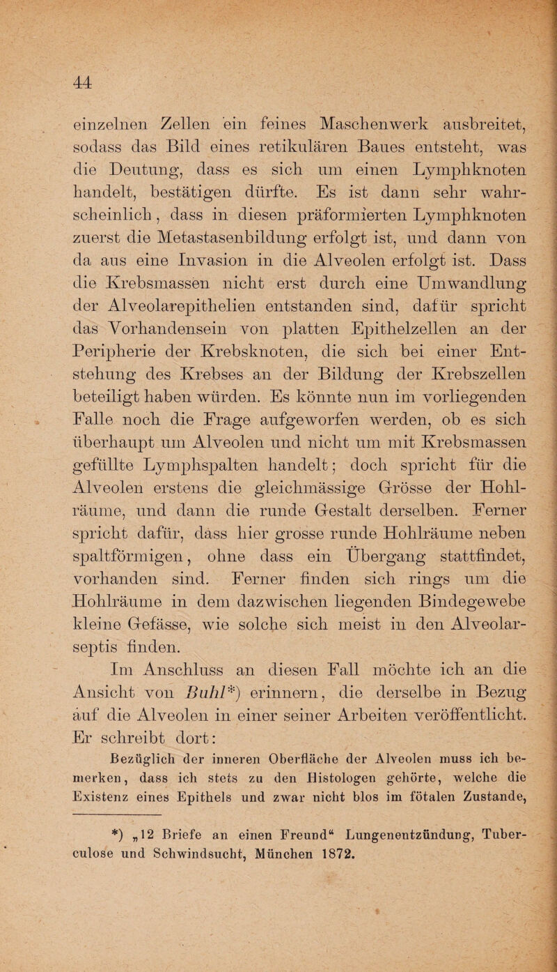 einzelnen Zellen ein feines Maschenwerk ausbreitet, sodass das Bild eines retikulären Baues entstellt, was die Deutung, dass es sieb um einen Lymphknoten handelt, bestätigen dürfte. Es ist dann sehr wahr¬ scheinlich , dass in diesen präformierten Lymphknoten zuerst die Metastasenbildung erfolgt ist, und dann von da aus eine Invasion in die Alveolen erfolgt ist. Dass die Krebsmassen nicht erst durch eine Umwandlung der Alveolarepithelien entstanden sind, dafür spricht das Vorhandensein von platten Epithelzellen an der Peripherie der Krebsknoten, die sich bei einer Ent¬ stehung des Krebses an der Bildung der Krebszellen beteiligt haben würden. Es könnte nun im vorliegenden Falle noch die Frage aufgeworfen werden, ob es sich überhaupt um Alveolen und nicht um mit Krebsmassen gefüllte Lymphspalten handelt; doch spricht für die Alveolen erstens die gleichmässige Grösse der Hohl¬ räume, und dann die runde Gestalt derselben. Ferner spricht dafür, dass hier grosse runde Hohlräume neben spaltförmigen, ohne dass ein Übergang stattfindet, vorhanden sind. Ferner finden sich rings um die Hohlräume in dem dazwischen liegenden Bindegewebe kleine Gefässe, wie solche sich meist in den Alveolar- septis finden. Im Anschluss an diesen Fall möchte ich an die Ansicht von Buhl*) erinnern, die derselbe in Bezug auf die Alveolen in einer seiner Arbeiten veröffentlicht. Er schreibt dort: Bezüglich der inneren Oberfläche der Alveolen muss ich be¬ merken, dass ich stets zu den Histologen gehörte, welche die Existenz eines Epithels und zwar nicht blos im fötalen Zustande, *) „12 Briefe an einen Freund“ Lungenentzündung, Tuber- culose und Schwindsucht, München 1872.