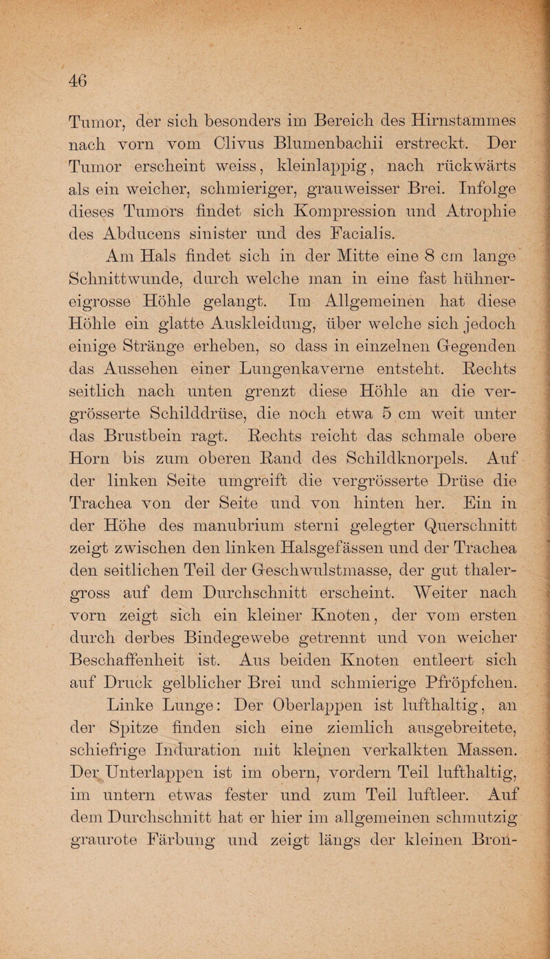 Tumor, der sich besonders im Bereich des Hirnstammes nach vorn vom Clivus Bluinenbachii erstreckt. Der Tumor erscheint weiss, kleinlappig, nach rückwärts als ein weicher, schmieriger, grauweisser Brei. Infolge dieses Tumors findet sich Kompression und Atrophie des Abducens sinister und des Facialis. Am Hals findet sich in der Mitte eine 8 cm lange Schnittwunde, durch welche man in eine fast hühner¬ eigrosse Höhle gelangt. Im Allgemeinen hat diese Höhle ein glatte Auskleidung, über welche sich jedoch einige Stränge erheben, so dass in einzelnen Gegenden das Aussehen einer Lungenkaverne entsteht. Rechts seitlich nach unten grenzt diese Höhle an die ver- grösserte Schilddrüse, die noch etwa 5 cm weit unter das Brustbein ragt. Rechts reicht das schmale obere Horn bis zum oberen Rand des Schildknorpels. Auf der linken Seite umgreift die vergrösserte Drüse die Trachea von der Seite und von hinten her. Ein in der Höhe des manubrium sterni gelegter Querschnitt zeigt zwischen den linken Halsgefässen und der Trachea den seitlichen Teil der Gfesch'wulstmasse, der gut thaler- gross auf dem Durchschnitt erscheint. Weiter nach vorn zeigt sich ein kleiner Knoten, der vom ersten durch derbes Bindegewebe getrennt und von weicher Beschaffenheit ist. Aus beiden Knoten entleert sich auf Druck gelblicher Brei und schmierige Pfröpfchen. Linke Lunge: Der Oberlappen ist lufthaltig, an der Spitze finden sich eine ziemlich ausgebreitete, schiefrige Induration mit kleinen verkalkten Massen. Der Unterlappen ist im obern, vordem Teil lufthaltig, im untern etwas fester und zum Teil luftleer. Auf dem Durchschnitt hat er hier im allgemeinen schmutzig graurote Färbung und zeigt längs der kleinen Bron-