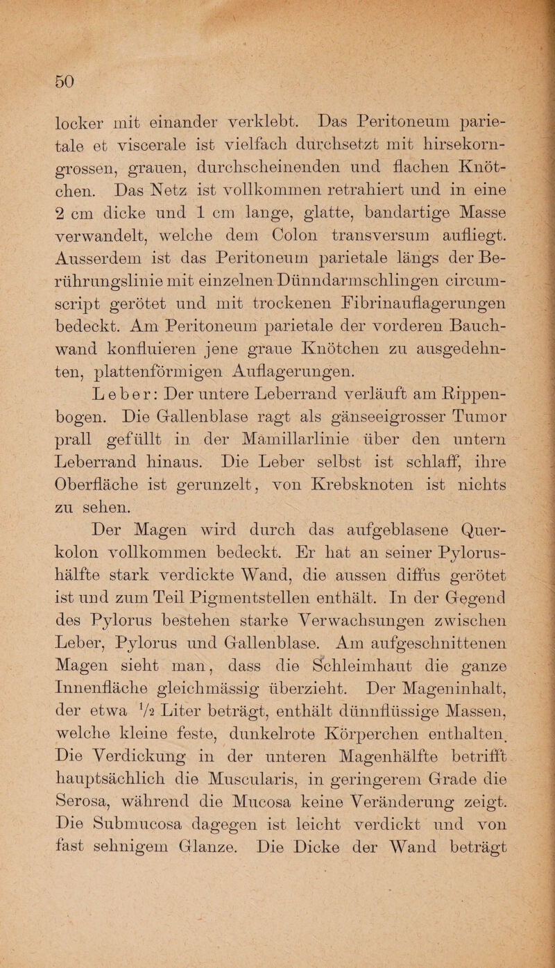 locker mit einander verklebt. Das Peritoneum parie¬ tale et viscerale ist vielfach durchsetzt mit hirsekorn¬ grossen, grauen, durchscheinenden und flachen Knöt¬ chen. Das Netz ist vollkommen retrahiert und in eine 2 cm dicke und 1 cm lange, glatte, bandartige Masse verwandelt, welche dem Colon transversum aufliegt. Ausserdem ist das Peritoneum parietale längs der Be¬ rührungslinie mit einzelnen Dünndarm schlingen circum- script gerötet und mit trockenen Fibrinauflagerungen bedeckt. Am Peritoneum parietale der vorderen Bauch¬ wand konfluieren jene graue Knötchen zu ausgedehn¬ ten, plattenförmigen Auflagerungen. Leber: Der untere Leberrand verläuft am Rippen¬ bogen. Die Gallenblase ragt als gänseeigrosser Tumor prall gefüllt in der Mämillarlinie über den untern Leberrand hinaus. Die Leber selbst ist schlaff, ihre Oberfläche ist gerunzelt, von Krebsknoten ist nichts zu sehen. Der Magen wird durch das aufgeblasene Quer¬ kolon vollkommen bedeckt. Er hat an seiner Pylorus- hälfte stark verdickte Wand, die aussen diffus gerötet ist und zum Teil Pigmentstellen enthält. In der Gegend des Pylorus bestehen starke Verwachsungen zwischen Leber, Pylorus und Gallenblase. Am aufgeschnittenen Magen sieht man, dass die Schleimhaut die ganze Innenfläche gleichmässig überzieht. Der Mageninhalt, der etwa V2 Liter beträgt, enthält dünnflüssige Massen, welche kleine feste, dunkelrote Körperchen enthaltent Die Verdickung in der unteren Magenhälfte betrifft hauptsächlich die Muscularis, in geringerem Grade die Serosa, während die Mucosa keine Veränderung zeigt. Die Submucosa dagegen ist leicht verdickt und von fast sehnigem Glanze. Die Dicke der Wand beträgt