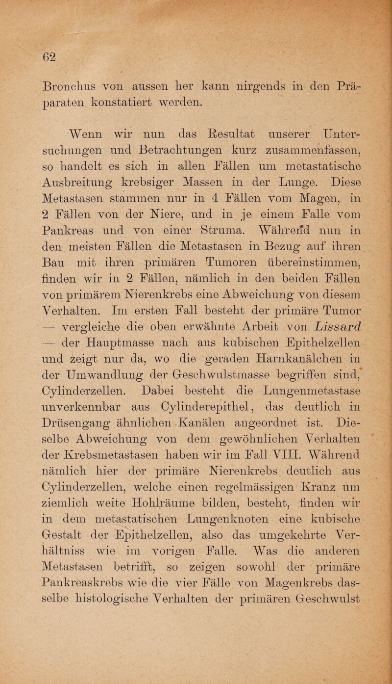 Bronchus von aussen her kann nirgends in den Prä¬ paraten konstatiert werden. Wenn wir nun das Resultat unserer Unter¬ suchungen und Betrachtungen kurz zusammenfassen, so handelt es sich in allen Fällen um metastatische Ausbreitung krebsiger Massen in der Lunge. Diese Metastasen stammen nur in 4 Fällen vom Magen, in 2 Fällen von der Niere, und in je einem Falle vom Pankreas und von einer Struma. Während nun in den meisten Fällen die Metastasen in Bezug auf ihren Bau mit ihren primären Tumoren übereinstimmen, finden wir in 2 Fällen, nämlich in den beiden Fällen von primärem Nierenkrebs eine Abweichung von diesem Verhalten. Im ersten Fall besteht der primäre Tumor — vergleiche die oben erwähnte Arbeit von Lissard — der Hauptmasse nach aus kubischen Epithelzellen und zeigt nur da, wo die geraden Harnkanälchen in der Umwandlung der Geschwulstmasse begriffen sind, Cylinderzellen. Dabei besteht die Lungenmetastase unverkennbar aus Cylinderepithel, das deutlich in Drüsengang ähnlichen Kanälen angeordnet ist. Die¬ selbe Abweichung von dem gewöhnlichen Verhalten der Krebsmetastasen haben wir im Fall VIII. Während nämlich hier der primäre Nierenkrebs deutlich aus Cylinderzellen, welche einen regelmässigen Kranz um ziemlich weite Hohlräume bilden, besteht, finden wir in dem metastatischen Lungenknoten eine kubische Gestalt der Epithelzellen, also das umgekehrte Ver- hältniss wie im vorigen Falle. Was die anderen Metastasen betrifft, so zeigen sowohl der primäre Pankreaskrebs wie die vier Fälle von Magenkrebs das¬ selbe histologische Verhalten der primären Geschwulst