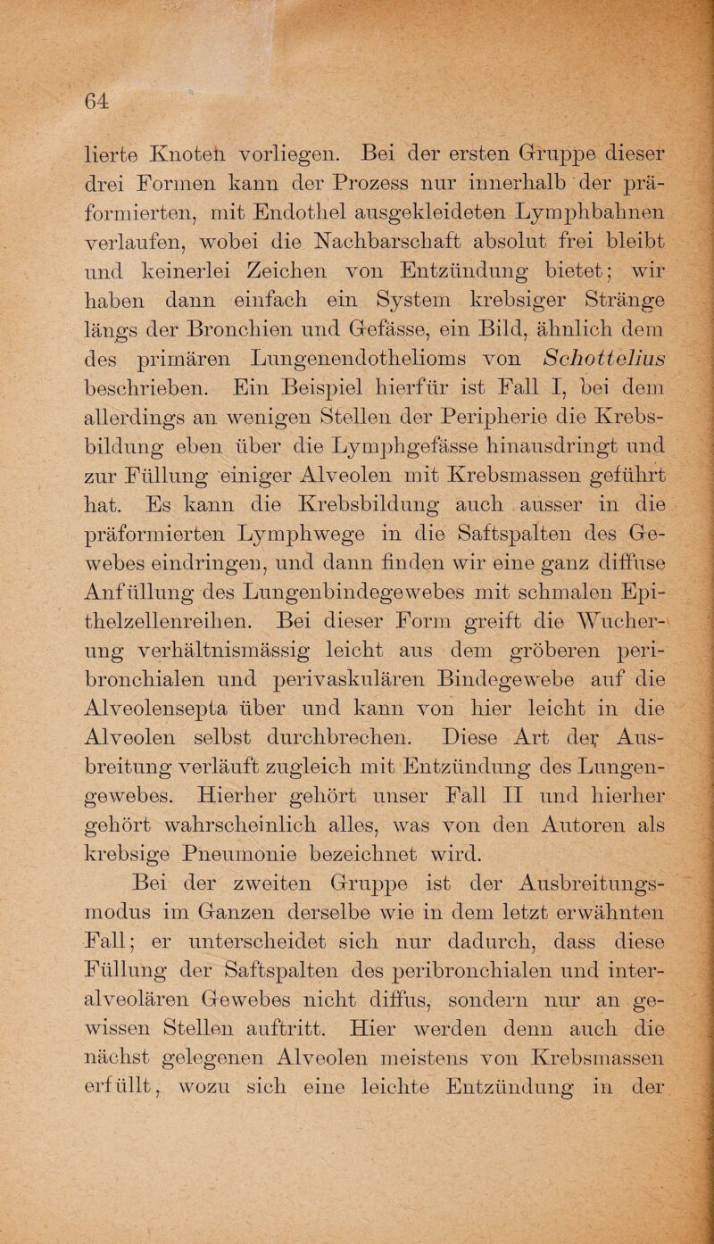lierte Knoteli vorliegen. Bei der ersten Gruppe dieser drei Formen kann der Prozess nur innerhalb der prä- formierten, mit Endothel ausgekleideten Lymphbahnen verlaufen, wobei die Nachbarschaft absolut frei bleibt und keinerlei Zeichen von Entzündung bietet; wir haben dann einfach ein System krebsiger Stränge längs der Bronchien und Gefässe, ein Bild, ähnlich dem des primären Lungenendothelioms von Schottellus beschrieben. Ein Beispiel hierfür ist Fall I, bei dem allerdings an wenigen Stellen der Peripherie die Krebs- bildnng eben über die Lymphgefässe hinausdringt und zur Füllung einiger Alveolen mit Krebsmassen geführt hat. Es kann die Krebsbildung auch ausser in die präformierten Lymphwege in die Saftspalten des Ge¬ webes eindringen, und dann finden wir eine ganz diffuse Anfüllung des Lungenbindegewebes mit schmalen Epi- thelzellenreilien. Bei dieser Form greift die Wucher¬ ung verhältnismässig leicht aus dem gröberen peri¬ bronchialen und perivaskulären Bindegewebe auf die Alveolensepta über und kann von hier leicht in die Alveolen selbst durchbrechen. Diese Art dei; Aus¬ breitung verläuft zugleich mit Entzündung des Lungen¬ gewebes. Hierher gehört unser Fall II und hierher gehört wahrscheinlich alles, was von den Autoren als krebsige Pneumonie bezeichnet wird. Bei der zweiten Gruppe ist der Ausbreitungs¬ modus im Ganzen derselbe wie in dem letzt erwähnten Fall; er unterscheidet sich nur dadurch, dass diese Füllung der Saftspalten des peribronchialen und inter¬ alveolären Gewebes nicht diffus, sondern nur an ge¬ wissen Stellen auftritt. Hier werden denn auch die nächst gelegenen Alveolen meistens von Krebsmassen erfüllt, wozu sich eine leichte Entzündung in der