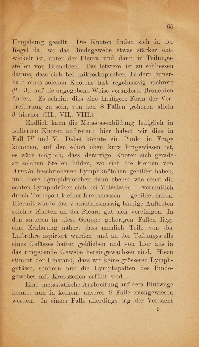 Umgebung gesellt. Die Knoten finden sieb in der Regel da, wo das Bindegewebe etwas stärker ent¬ wickelt ist, unter der Pleura und dann in Teilungs¬ stellen von Bronchien. Das letztere ist zu scliliessen daraus, dass sich bei mikroskopischen Bildern inner¬ halb eines solchen Knotens fast regelmässig mehrere (2—3), auf die angegebene Weise veränderte Bronchien finden. Es scheint dies eine häufigere Form der Ver¬ breiterung zu sein, von den 8 Fällen gehören allein 3 hierher (III., VII., VIII.). Endlich kann die Metastasenbildung lediglich in isolierten Knoten auftreten; hier haben wir dies in Fall IV und V. Dabei könnte ein Punkt in Frage kommen, auf den schon oben kurz hingewiesen ist, es wäre möglich, dass derartige Knoten sich gerade • an solchen Stellen bilden, wo sich die kleinen von Arnold beschriebenen Lymphknötchen gebildet haben, und diese Lymphknötchen dann ebenso wie sonst die echten Lymphdrüsen sich bei Metastasen — vermutlich durch Transport kleiner Krebsmassen — gebildet haben. Hiermit würde das verhältnissmässig häufige Auftreten solcher Knoten an der Pleura gut sich vereinigen. In den anderen in diese Gruppe gehörigen Fällen liegt eine Erklärung näher, dass nämlich Teile von der Luftröhre aspiriert wurden und an der Teilungsstelle eines Gefässes haften geblieben und von hier aus in das umgebende Gewebe hereingewachsen sind. Hiezu stimmt der Umstand, dass wir keine grösseren Lymph- gefässe, sondern nur die Lymphspalten des Binde¬ gewebes mit Krebszellen erfüllt sind. Eine metastatische Ausbreitung auf dem Blutwege konnte nun in keinem unserer 8 Fälle nachgewiesen werden. In einem Falle allerdings lag der Verdacht 5