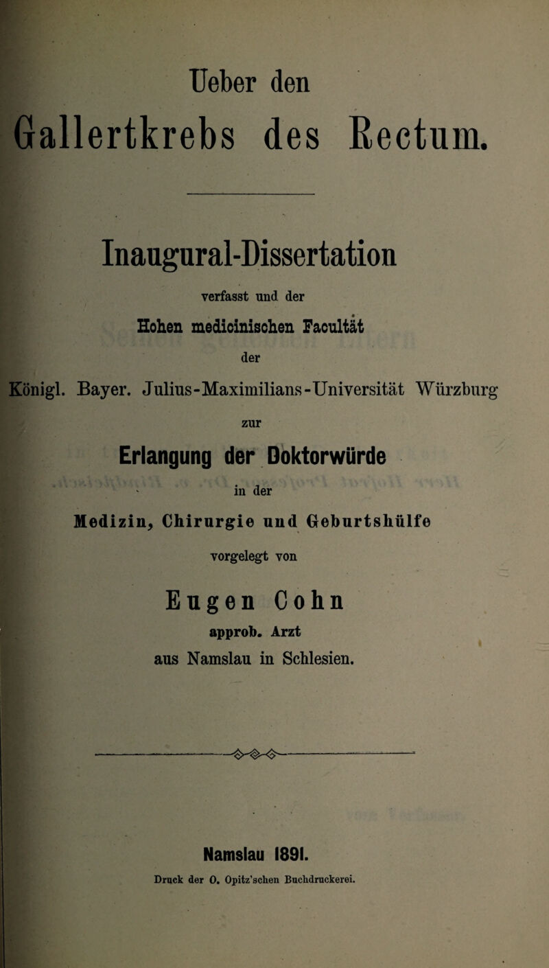 Ueber den Gallertkrebs des Rectum. Inaugural-Dissertation verfasst und der Hohen medicinischen Facultät der Königl. Bayer. Julius-Maximilians-Universität Würzburg zur Erlangung der Doktorwürde in der Medizin, Chirurgie und Geburtshülfe vorgelegt von Eugen Cohn approb. Arzt aus Namslau in Schlesien. Namslau 1891. Druck der 0. Opitz’schen Buclidruckerei.