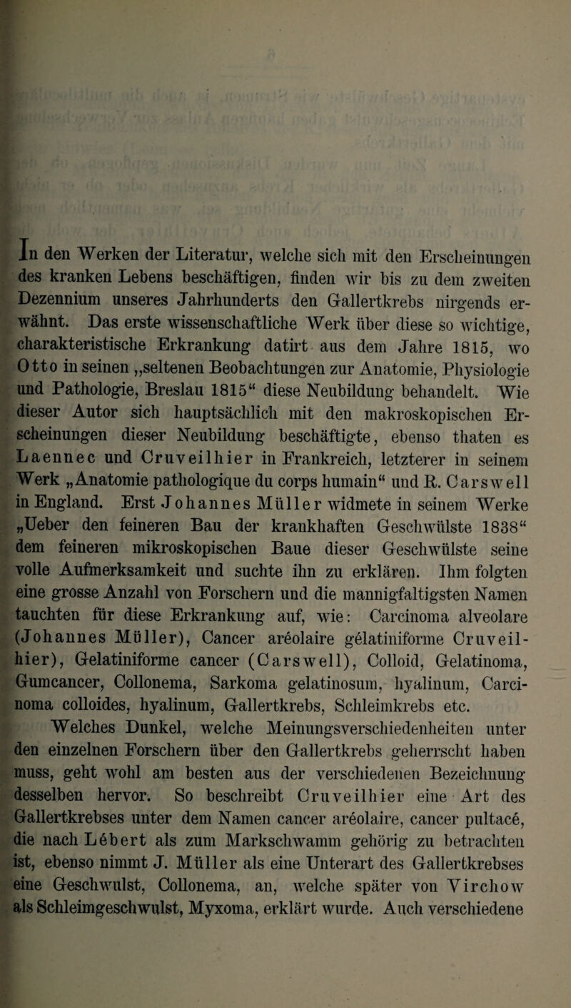 des kranken Lebens beschäftigen, finden wir bis zu dem zweiten Dezennium unseres Jahrhunderts den Gallertkrebs nirgends er¬ wähnt. Das erste wissenschaftliche Werk über diese so wichtige, charakteristische Erkrankung datirt aus dem Jahre 1815, wo Otto in seinen „seltenen Beobachtungen zur Anatomie, Physiologie und Pathologie, Breslau 1815“ diese Neubildung behandelt. Wie dieser Autor sich hauptsächlich mit den makroskopischen Er¬ scheinungen dieser Neubildung beschäftigte, ebenso thaten es Laennec und Cruveilhier in Frankreich, letzterer in seinem Werk „Anatomie pathologique du corps humain“ und R. Car sw eil in England. Erst Johannes Müller widmete in seinem Werke „Ueber den feineren Bau der krankhaften Geschwülste 1838“ dem feineren mikroskopischen Baue dieser Geschwülste seine volle Aufmerksamkeit und suchte ihn zu erklären. Ihm folgten eine grosse Anzahl von Forschern und die mannigfaltigsten Namen tauchten für diese Erkrankung auf, wie: Carcinoma alveolare (Johannes Müller), Cancer areolaire gelatiniforme Cruveil- hier), Gelatiniforme cancer (Carswell), Colloid, Gelatinoma, Gumcancer, Collonema, Sarkoma gelatinosum, hyalinuni, Carci¬ noma colloides, hyalinum, Gallertkrebs, Schleimkrebs etc. Welches Dunkel, welche Meinungsverschiedenheiten unter den einzelnen Forschern über den Gallertkrebs geherrscht haben muss, geht wohl am besten aus der verschiedenen Bezeichnung desselben hervor. So beschreibt Cruveilhier eine Art des Gallertkrebses unter dem Namen cancer areolaire, cancer pultace, die nach Lebert als zum Markschwamm gehörig zu betrachten ist, ebenso nimmt J. Müller als eine Unterart des Gallertkrebses eine Geschwulst, Collonema, an, welche später von Virchow als Schleimgeschwulst, Myxoma, erklärt wurde. Auch verschiedene