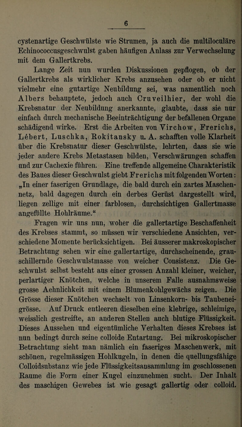cystenartige Geschwülste wie Strumen, ja auch die multiloculäre Echinococcusgeschwulst gaben häufigen Anlass zur Verwechselung mit dem Gallertkrebs. Lange Zeit nun wurden Diskussionen gepflogen, ob der Gallertkrebs als wirklicher Krebs anzusehen oder ob er nicht vielmehr eine gutartige Neubildung sei, was namentlich noch Albers behauptete, jedoch auch Cruveilhier, der wohl die Krebsnatur der Neubildung anerkannte, glaubte, dass sie nur einfach durch mechanische Beeinträchtigung der befallenen Organe schädigend wirke. Erst die Arbeiten von Virchow, Frerichs, Lebert, Luschka, Rokitansky u. A. schafften volle Klarheit über die Krebsnatur dieser Geschwülste, lehrten, dass sie wie jeder andere Krebs Metastasen bilden, Verschwärungen schaffen und zur Cachexie führen. Eine treffende allgemeine Charakteristik des Baues dieser Geschwulst giebt Frerichs mit folgenden Worten: „In einer faserigen Grundlage, die bald durch ein zartes Maschen¬ netz, bald dagegen durch ein derbes Gerüst dargestellt wird, liegen zellige mit einer farblosen, durchsichtigen Gallertmasse angefiillte Hohlräume.“ Fragen wir uns nun, woher die gallertartige Beschaffenheit des Krebses stammt, so müssen wir verschiedene Ansichten, ver¬ schiedene Momente berücksichtigen. Bei äusserer makroskopischer Betrachtung sehen wir eine gallertartige, durchscheinende, grau¬ schillernde Geschwulstmasse von weicher Consistenz. Die Ge¬ schwulst selbst besteht aus einer grossen Anzahl kleiner, weicher, perlartiger Knötchen, welche in unserem Falle ausnahmsweise grosse Aehnlichkeit mit einem Blumenkohlgewächs zeigen. Die Grösse dieser Knötchen wechselt von Linsenkorn- bis Taubenei¬ grösse. Auf Druck entleeren dieselben eine klebrige, schleimige, weisslich gestreifte, an anderen Stellen auch blutige Flüssigkeit. Dieses Aussehen und eigentümliche Verhalten dieses Krebses ist nun bedingt durch seine colloide Entartung. Bei mikroskopischer Betrachtung sieht man nämlich ein faseriges Maschen werk, mit schönen, regelmässigen Hohlkugeln, in denen die quellungsfähige Colloidsubstanz wie jede Flüssigkeitsansammlung im geschlossenen Raume die Form einer Kugel einzunehmen sucht. Der Inhalt des maschigen Gewebes ist wie gesagt gallertig oder colloid.