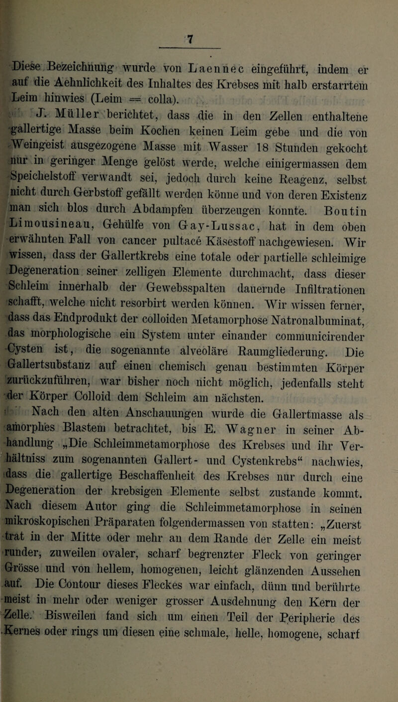 Diese Bezeichnung wurde von Laennec eingeführt, indem er aut die Aehnlichkeit des Inhaltes des Krebses mit halb erstarrtem Leim hinwies (Leim = colla). J. Müller berichtet, dass die in den Zellen enthaltene gallertige Masse beim Kochen keinen Leim gebe und die von Weingeist ausgezogene Masse mit Wasser 18 Stunden gekocht nur in geringer Menge gelöst werde, welche einigermassen dem Speichelstoff verwandt sei, jedoch durch keine Reagenz, selbst nicht durch Gerbstoff gefällt werden könne und von deren Existenz man sich blos durch Abdampfen überzeugen konnte. Boutin Limousineau, Gehülfe von Gay-Lussac, hat in dem oben erwähnten Fall von cancer pultace Käsestoff nachgewiesen. Wir wissen, dass der Gallertkrebs eine totale oder partielle schleimige Degeneration seiner zelligen Elemente durchmacht, dass dieser Schleim innerhalb der Gewebsspalten dauernde Infiltrationen schafft, welche nicht resorbirt werden können. Wir wissen ferner, dass das Endprodukt der colloiden Metamorphose Natronalbuminat, das morphologische eiu System unter einander communicirender -Cysten ist, die sogenannte alveoläre Baumgliederung. Die Gallertsubstanz auf einen chemisch genau bestimmten Körper zurückzuführen, war bisher noch nicht möglich, jedenfalls steht der Körper Colloid dem Schleim am nächsten. Nach den alten Anschauungen wurde die Gallertmasse als amorphes Blastem betrachtet, bis E. Wagner in seiner Ab¬ handlung „Die Schleimmetamorphose des Krebses und ihr Yer- hältniss zum sogenannten Gallert- und Cystenkrebs“ nachwies, dass die gallertige Beschaffenheit des Krebses nur durch eine Degeneration der krebsigen Elemente selbst zustande kommt. Nach diesem Autor ging die Schleimmetamorphose in seinen mikroskopischen Präparaten folgendermassen von statten: „Zuerst trat in der Mitte oder mehr an dem Rande der Zelle ein meist runder, zuweilen ovaler, scharf begrenzter Eieck von geringer Grösse und von hellem, homogeuen, leicht glänzenden Aussehen auf. Die Contour dieses Fleckes war einfach, dünn und berührte meist in mehr oder weniger grosser Ausdehnung den Kern der Zelle. Bisweilen fand sich um einen Teil der Peripherie des ■Kernes oder rings um diesen eine schmale, helle, homogene, scharf