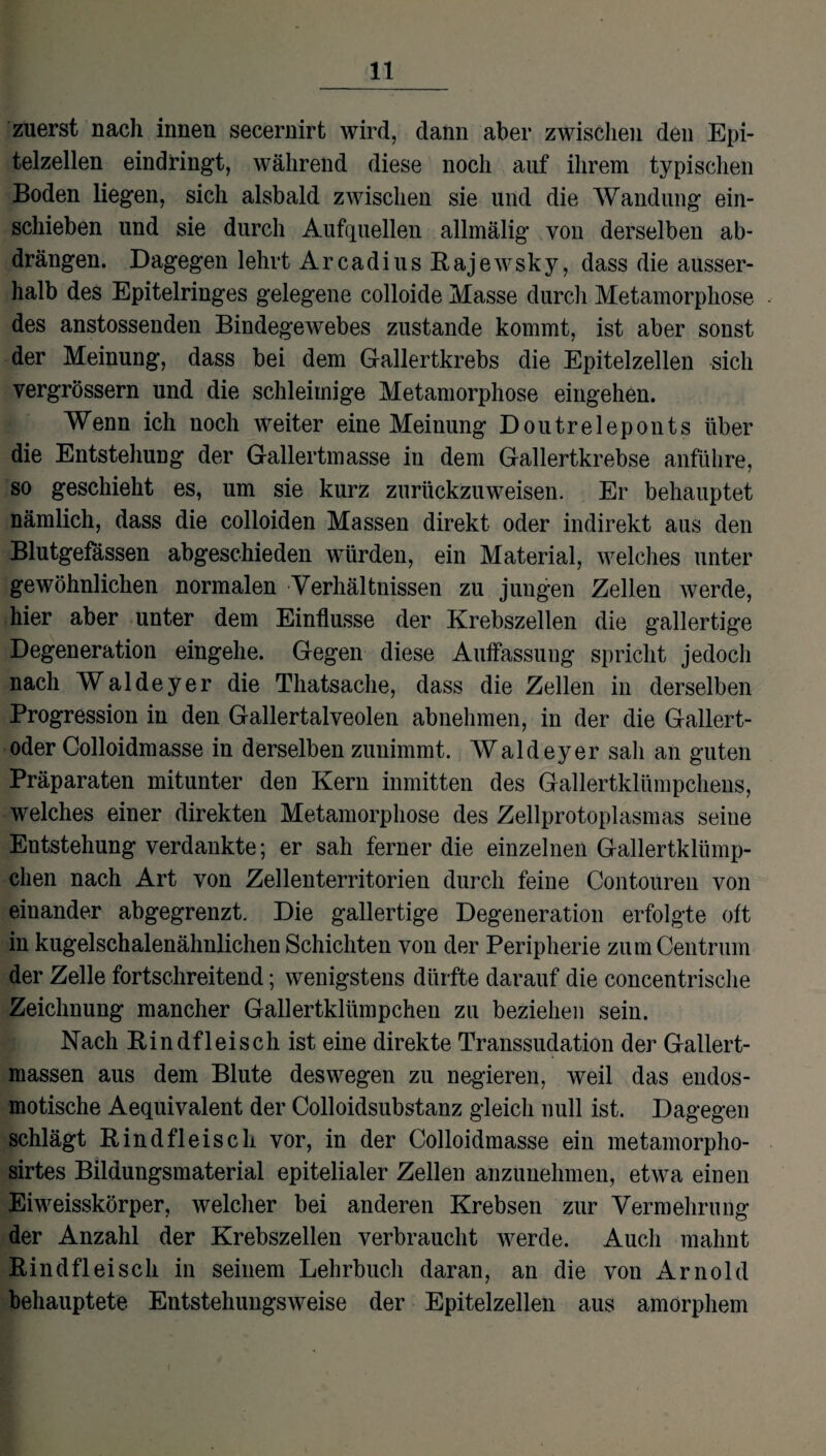 zuerst nach innen secernirt wird, dann aber zwischen den Epi¬ telzellen eindringt, während diese noch auf ihrem typischen Boden liegen, sich alsbald zwischen sie und die Wandung ein- schieben und sie durch Aufquellen allmälig von derselben ab¬ drängen. Dagegen lehrt Arcadius Rajewsky, dass die ausser¬ halb des Epitelringes gelegene colloide Masse durch Metamorphose des anstossenden Bindegewebes zustande kommt, ist aber sonst der Meinung, dass bei dem Gallertkrebs die Epitelzellen sich vergrössern und die schleimige Metamorphose eingehen. Wenn ich noch weiter eine Meinung Doutreleponts über die Entstehung der Gallertmasse in dem Gallertkrebse anführe, so geschieht es, um sie kurz zurückzuweisen. Er behauptet nämlich, dass die colloiden Massen direkt oder indirekt aus den Blutgefässen abgeschieden würden, ein Material, welches unter gewöhnlichen normalen Verhältnissen zu jungen Zellen werde, hier aber unter dem Einflüsse der Krebszellen die gallertige Degeneration eingehe. Gegen diese Auffassung spricht jedoch nach Waldeyer die Thatsache, dass die Zellen in derselben Progression in den Gallertalveolen abnehmen, in der die Gallert¬ oder Colloidmasse in derselben zunimmt. Waldeyer sah an guten Präparaten mitunter den Kern inmitten des Gallertklümpchens, welches einer direkten Metamorphose des Zellprotoplasmas seine Entstehung verdankte; er sah ferner die einzelnen Gallertklümp¬ chen nach Art von Zellenterritorien durch feine Contouren von einander abgegrenzt. Die gallertige Degeneration erfolgte oft in kugelschalenähnlichen Schichten von der Peripherie zum Centrum der Zelle fortschreitend; wenigstens dürfte darauf die concentrische Zeichnung mancher Gallertklümpchen zu beziehen sein. Nach Rindfleisch ist eine direkte Transsudation der Gallert¬ massen aus dem Blute deswegen zu negieren, weil das endos¬ motische Aequivalent der Colloidsubstanz gleich null ist. Dagegen schlägt Rindfleisch vor, in der Colloidmasse ein metamorpho- sirtes Bildungsmaterial epitelialer Zellen anzunehmen, etwa einen Eiweisskörper, welcher bei anderen Krebsen zur Vermehrung der Anzahl der Krebszellen verbraucht werde. Auch mahnt Rindfleisch in seinem Lehrbuch daran, an die von Arnold behauptete Entstehungsweise der Epitelzellen aus amorphem