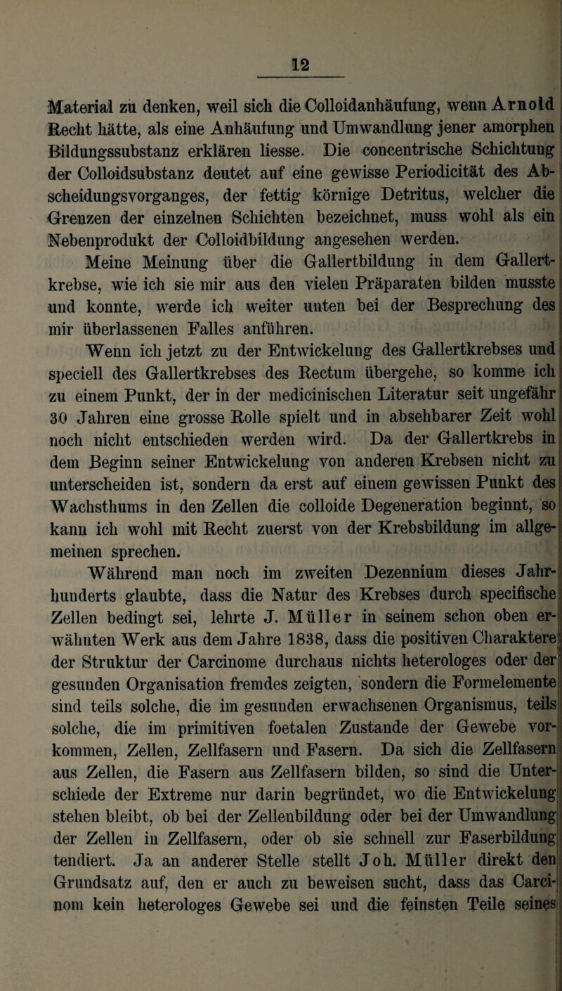 Material zu denken, weil sich die Colloidanhäufung, wenn Arnold Recht hätte, als eine Anhäufung und Umwandlung jener amorphen Bildungssubstanz erklären liesse. Die concentrische Schichtung der Colloidsubstanz deutet auf eine gewisse Periodicität des Ab¬ scheidungsvorganges, der fettig körnige Detritus, welcher die Grenzen der einzelnen Schichten bezeichnet, muss wohl als ein Nebenprodukt der Colloidbildung angesehen werden. Meine Meinung über die Gallertbildung in dem Gallert¬ krebse, wie ich sie mir aus den vielen Präparaten bilden musste und konnte, werde ich weiter unten bei der Besprechung des mir überlassenen Falles anführen. Wenn ich jetzt zu der Entwickelung des Gallertkrebses und speciell des Gallertkrebses des Rectum übergehe, so komme ich; zu einem Punkt, der in der medicinischen Literatur seit ungefähr 30 Jahren eine grosse Rolle spielt und in absehbarer Zeit wohl noch nicht entschieden werden wird. Da der Gallertkrebs in dem Beginn seiner Entwickelung von anderen Krebsen nicht zu unterscheiden ist, sondern da erst auf einem gewissen Punkt des Wachsthums in den Zellen die colloide Degeneration beginnt, so kann ich wohl mit Recht zuerst von der Krebsbildung im allge¬ meinen sprechen. Während man noch im zweiten Dezennium dieses Jahr¬ hunderts glaubte, dass die Natur des Krebses durch specifische Zellen bedingt sei, lehrte J. Müller in seinem schon oben er-> wähnten Werk aus dem Jahre 1838, dass die positiven Charakterei der Struktur der Carcinome durchaus nichts heterologes oder der' gesunden Organisation fremdes zeigten, sondern die Formelemente sind teils solche, die im gesunden erwachsenen Organismus, teils solche, die im primitiven foetalen Zustande der Gewebe Vor¬ kommen, Zellen, Zellfasern und Fasern. Da sich die Zellfasern aus Zellen, die Fasern aus Zellfasern bilden, so sind die Unter¬ schiede der Extreme nur darin begründet, wo die Entwickelung stehen bleibt, ob bei der Zellenbildung oder bei der Umwandlung der Zellen in Zellfasern, oder ob sie schnell zur Faserbildung tendiert. Ja an anderer Stelle stellt Joh. Müller direkt den Grundsatz auf, den er auch zu beweisen sucht, dass das Carci- nom kein heterologes Gewebe sei und die feinsten Teile seines