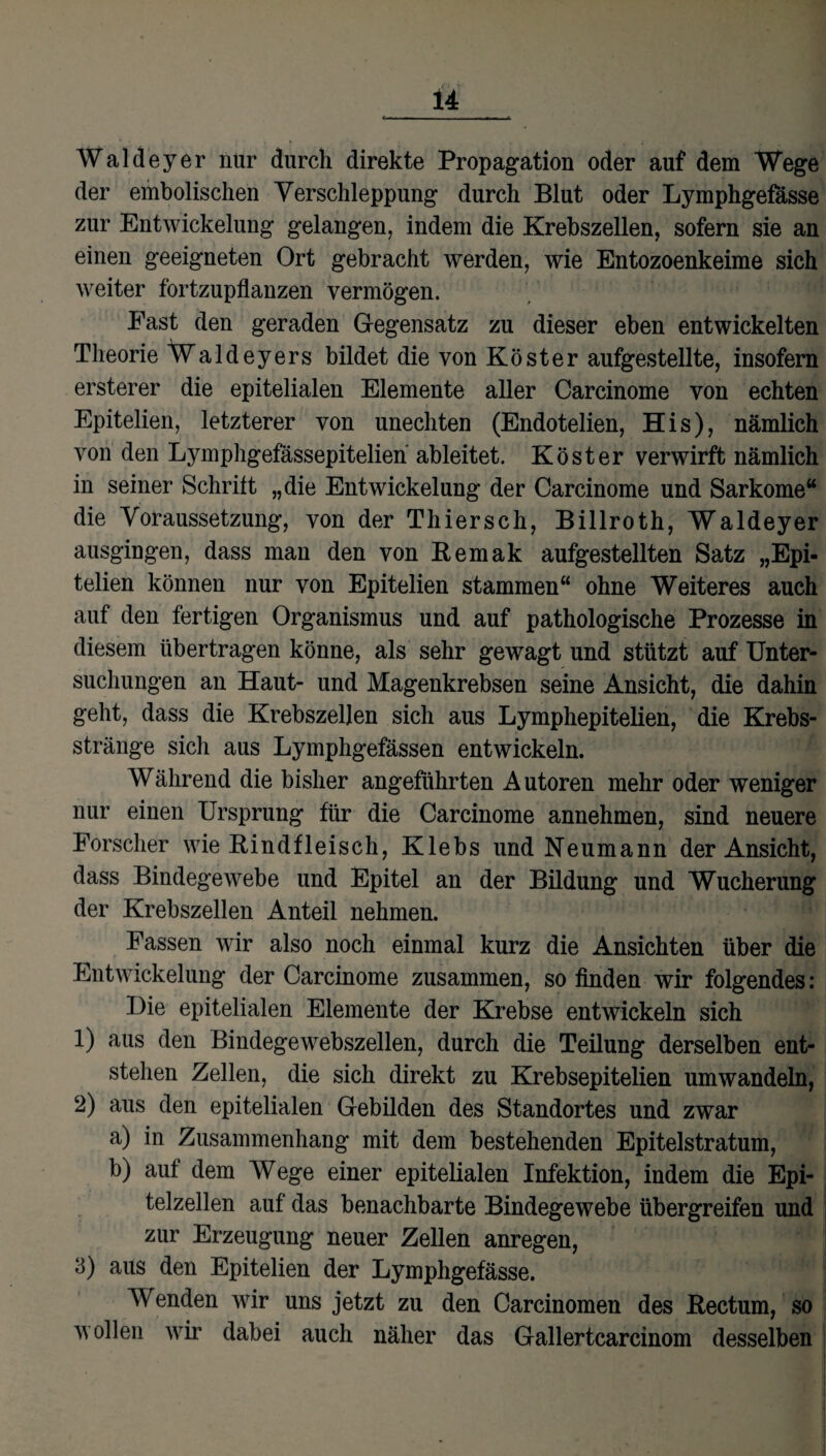 Waldeyer nur durch direkte Propagation oder auf dem Wege der embolischen Verschleppung durch Blut oder Lymphgefasse zur Entwickelung gelangen, indem die Krebszellen, sofern sie an einen geeigneten Ort gebracht werden, wie Entozoenkeime sich weiter fortzupflanzen vermögen. Fast den geraden Gegensatz zu dieser eben entwickelten Theorie Waldeyers bildet die von Köster aufgestellte, insofern ersterer die epitelialen Elemente aller Carcinome von echten Epitelien, letzterer von unechten (Endotelien, His), nämlich von den Lymphgefässepitelien ableitet. Köster verwirft nämlich in seiner Schritt „die Entwickelung der Carcinome und Sarkome“ die Voraussetzung, von der Thiersch, Billroth, Waldeyer ausgingen, dass man den von Remak aufgestellten Satz „Epi¬ telien können nur von Epitelien stammen“ ohne Weiteres auch auf den fertigen Organismus und auf pathologische Prozesse in diesem übertragen könne, als sehr gewagt und stützt auf Unter¬ suchungen an Haut- und Magenkrebsen seine Ansicht, die dahin geht, dass die Krebszellen sich aus Lymphepitelien, die Krebs¬ stränge sich aus Lymphgefässen entwickeln. Während die bisher angeführten Autoren mehr oder weniger nur einen Ursprung für die Carcinome annehmen, sind neuere Forscher wie Rindfleisch, Klebs und Neumann der Ansicht, dass Bindegewebe und Epitel an der Bildung und Wucherung der Krebszellen Anteil nehmen. Fassen wir also noch einmal kurz die Ansichten über die Entwickelung der Carcinome zusammen, so finden wir folgendes: Eie epitelialen Elemente der Krebse entwickeln sich 1) aus den Bindegewebszellen, durch die Teilung derselben ent¬ stehen Zellen, die sich direkt zu Krebsepitelien umwandeln, 2) aus den epitelialen Gebilden des Standortes und zwar a) in Zusammenhang mit dem bestehenden Epitelstratum, b) auf dem Wege einer epitelialen Infektion, indem die Epi¬ telzellen auf das benachbarte Bindegewebe übergreifen und zur Erzeugung neuer Zellen anregen, 3) aus den Epitelien der Lymphgefässe. Wenden wir uns jetzt zu den Carcinomen des Rectum, so wollen wir dabei auch näher das Gallertcarcinom desselben