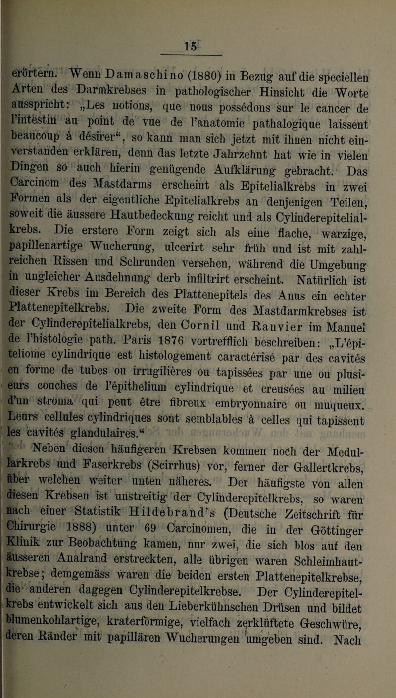 ff * , erörtern. Wenn Damaschino (1880) in Bezug auf die speciellen Arten des Darmkrebses in pathologischer Hinsicht die Worte ausspricht: „Les notions, que nous possedons sur le cancer de 1 intestin au point de vue de l’anatomie pathalogique laissent beaucoup ä dßsirer“, so kann man sich jetzt mit ihnen nicht ein¬ verstanden erklären, denn das letzte Jahrzehnt hat wie in vielen Dingen so auch hierin genügende Aufklärung gebracht. Das Carcinom des Mastdarms erscheint als Epitelialkrebs in zwei Formen als der. eigentliche Epitelialkrebs an denjenigen Teilen, soweit die äussere Hautbedeckung reicht und als Cylinderepitelial- krebs. Die erstere Form zeigt sich als eine flache, warzige, papillenartige Wucherung, ulcerirt sehr früh und ist mit zahl¬ reichen Rissen und Schrunden versehen, während die Umgebung in ungleicher Ausdehnung derb infiltrirt erscheint. Natürlich ist dieser Krebs im Bereich des Plattenepitels des Anus ein echter Plattenepitelkrebs. Die zweite Form des Mastdarmkrebses ist der Cy lind erepit elialk r ebs, den Cornil und Ran vier im Manuel de 1 histologie path. Paris 1876 vortrefflich beschreiben: „L’epi- teliome cylindrique est histologement caracterise par des cavites en forme de tubes ou irrugilieres ou tapissees par une ou plusi- eurs couches de l’epithelium cylindrique et creusees au milieu d’un stroma qui peut etre fibreux embryonnaire ou muqueux. Leurs cellules cylindriques sont semblables ä celles qui tapissent les cavites glandulaires.“ Neben diesen häufigeren Krebsen kommen noch der Medul- lärkrebs und Faserkrebs (Scirrhus) vor, ferner der Gallertkrebs, über welchen weiter unten näheres. Der häufigste von allen diesen Krebsen ist unstreitig der Cylinderepitelkrebs, so waren nach ein er Statistik Hildebrand’s (Deutsche Zeitschrift für Chirurgie 1888) unter 69 Carcinomen, die in der Göttinger Klinik zur Beobachtung kamen, nur zwei, die sich blos auf den äusseren Analrand erstreckten, alle übrigen waren Schleimhaut¬ krebse; demgemäss waren die beiden ersten Plattenepitelkrebse, die anderen dagegen Cy linder epitelkrebse. Der Cylinderepitel¬ krebs entwickelt sich aus den Lieberkühnschen Drüsen und bildet blumenkohlartige, kraterförmige, vielfach zerklüftete Geschwüre, deren Ränder mit papillären Wucherungen umgeben sind. Nach