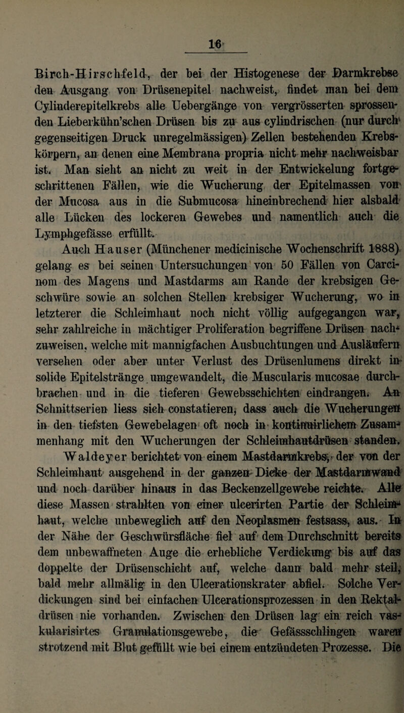 Birch-Hirschfeld, der bei der Histogenese der Barmkrebse den Ausgang von Drüsenepitel nachweist, findet man bei dem Cylinderepitelkrebs alle Uebergänge von vergrösserten sprossen¬ den Lieberkühn’schen Drüsen bis zu aus cylindrischen (nur durch* gegenseitigen Druck unregelmässigen) Zellen bestehenden Krebs¬ körpern, an denen eine Membrana propria nicht mehr nachweisbar ist. Man sieht an nicht zu weit in der Entwickelung fortge¬ schrittenen Fällen, wie die Wucherung der Epitelmassen von der Mucosa aus in die Submucosa hineinbrechend hier alsbald alle Lücken des lockeren Gewebes und namentlich auch die Lymphgefässe erfüllt. Auch Hauser (Münchener medicinische Wochenschrift 1888) gelang es bei seinen Untersuchungen von 50 Fällen von Carci- nom des Magens und Mastdarms am Rande der krebsigen Ge¬ schwüre sowie an solchen Stellen krebsiger Wucherung, wo in letzterer die Schleimhaut noch nicht völlig aufgegangen war, sehr zahlreiche in mächtiger Proliferation begriffene Drüsen nach* znweisen, welche mit mannigfachen Ausbuchtungen und Ausläufern versehen oder aber unter Verlust des Drüsenlumens direkt in¬ solide Epitelstränge umgewandelt, die Muscularis mucosae durch¬ brachen und in die tieferen Gewebsschichten eindrangen. An Schnittserien liess sich constatieren, dass auch die Wucherungen in den tiefsten Gewebelagen oft noch in kontirtuirlichem Zusam-» menhang mit den Wucherungen der Schleimhautdrüseö standen. Waldeyer berichtet von einem Mastdannkrebsy' der von der Schleimhaut ausgehend in der ganzen Dicke der Mastdarmwand und noch darüber hinaus in das Beckenzellgewebe reichte. Alle diese Massen strahlten von einer ulceiirten Partie der Schleim* haut, welche unbeweglich auf den Neoplasmen festsass, aus. In der Nähe der Geschwürsfläche fiel auf dem Durchschnitt bereits dem unbewaffneten Auge die erhebliche Verdickung bis auf das doppelte der Drüsenschicht auf, welche dann bald mehr steil, bald mehr allmälig in den Uleerationskrater abfiel. Solche Ver¬ dickungen sind bei einfachen Ulcerationsprozessen in den Rektal¬ drüsen nie vorhanden. Zwischen den Drüsen lag ein reich vas- kularisirtes Granulationsgewebe, die Gefässschlingen waren strotzend mit Blut gefüllt wie bei einem entzündeten Prozesse. Die