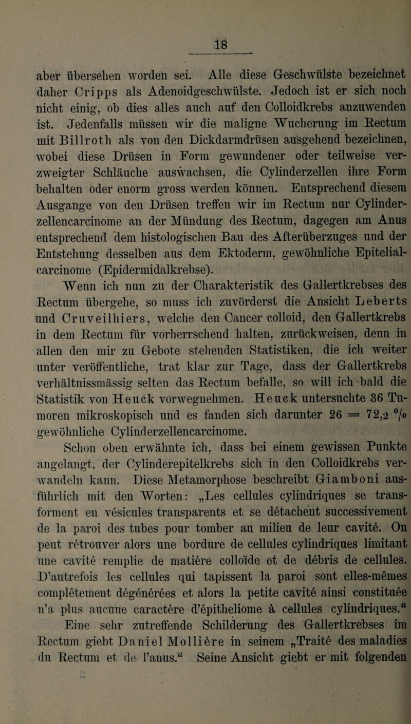 aber übersehen worden sei. Alle diese Geschwülste bezeichnet daher Cripps als Adenoidgeschwülste. Jedoch ist er sich noch nicht einig, ob dies alles auch auf den Colloidkrebs anzuwenden ist. Jedenfalls müssen wir die maligne Wucherung im Rectum mit Billroth als von den Dickdarmdrüsen ausgehend bezeichnen, wobei diese Drüsen in Form gewundener oder teilweise ver¬ zweigter Schläuche aus wachsen, die Cylinderzellen ihre Form behalten oder enorm gross werden können. Entsprechend diesem Ausgange von den Drüsen treffen wir im Rectum nur Cylinder- zellencarcinome an der Mündung des Rectum, dagegen am Anus entsprechend dem histologischen Bau des Afterüberzuges und der Entstehung desselben aus dem Ektoderm, gewöhnliche Epitelial- carcinome (Epidermidalkrebse). Wenn ich nun zu der Charakteristik des Gallertkrebses des Rectum übergehe, so muss ich zuvörderst die Ansicht Leberts und Cruveilhiers, welche den Cancer colloid, den Gallertkrebs in dem Rectum für vorherrschend halten, zurückweisen, denn in allen den mir zu Gebote stehenden Statistiken, die ich weiter unter veröffentliche, trat klar zur Tage, dass der Gallertkrebs verhältnissmässig selten das Rectum befalle, so will ich bald die Statistik von Heuck vorwegnehmen. Heuck untersuchte 36 Tu¬ moren mikroskopisch und es fanden sich darunter 26 = 72,2 °/° gewöhnliche Cylinderzellencarcinome. Schon oben erwähnte ich, dass bei einem gewissen Punkte angelangt, der Cylinderepitelkrebs sich in den Colloidkrebs ver¬ wandeln kann. Diese Metamorphose beschreibt Giamboni aus¬ führlich mit den Worten: „Les cellules cylindriques se trans- forment en vesicules transparents et se detachent successivement de la paroi des tubes pour tomber au milieu de leur cavite. On peut retrouver alors une bordure de cellules cylindriques limitant une cavite remplie de matiere colloide et de debris de cellules. D’autrefois les cellules qui tapissent la paroi sont elles-memes completement degenerees et alors la petite cavite ainsi constituee n’a plus aucune caractere d’epitheliome ä cellules cylindriques.“ Eine sehr zutreffende Schilderung des Gallertkrebses im Rectum giebt Daniel Molliere in seinem „Traite des maladies du Rectum et de l’anus.“ Seine Ansicht giebt er mit folgenden