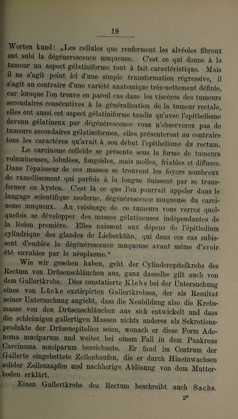 Worten kund: „Les cellules que renferment les alveoles fibreux ont subi la degenerescence muqueuse. C’est ce qui donne a la tumeur un aspect gelatiniforme tout a fait caractöristique. Mais il ne s’agit point iei d’une simple transformation regressive, il s agit au contraire d’une variete anatomique tres-nettement definie, car lorsque l’on trouve en pareil cas dans les visceres des tumeurs secondaires consecutives ä la generalisation de la tumeur rectale, eiles ont aussi.cet aspect gelatiniforme tandis qu’avec l’epitlieliome devenu gelatineux par degenerescence vous n’observerez pas de tumeurs secondaires gelatiniformes, elles presenteront au contraire tous les caracteres qu’avait ä son debut l’epitlieliome du rectum. Le carcinome colloi'de se presente sous la forme de tumeurs volumineuses, lobulees, fongoides, mais molles, friables et diffuses. Dans l’epaisseur de ces masses se trouvent, les foyers nombreux de lamollisement qui parfois a la longue finisseut par se trans- former en kystes. C’est 14 ce que l’on pourrait appeler dans le laugage scientifique moderne, degenerescence muqueuse du carci¬ nome muqueux. Au voisinage de ce tumeurs vous verrez quel- quefois se developper des masses gelatineuses independantes de la lesion premiere. Elles naissent aux depens de l’epithelium cylindrique des glandes de Lieberkühn, qui dans ces cas subis- sent d’emblee la degenerescence muqueuse avant meine d’avoir ete envahies par le neoplasme.“ Wie wir gesehen haben, geht der Cylinderepitelkrebs des Rectum von Drüsenschläuchen aus, ganz dasselbe gilt auch von dem Gallertkrebs. Dies constatierte Klebs bei der Untersuchung eines von Lücke exstirpirten Gallertkrebses, der als Resultat seiner Untersuchung angiebt, dass die Neubildung also die Krebs¬ masse von den Drüsenscliläuchen aus sich entwickelt und dass die schleimigen gallertigen Massen nichts anderes als Sekretions¬ produkte der Drüsenepitelien seien, wonach er diese Form Ade- noma muciparum und weiter bei einem Fall in dem Pankreas Carcinoma muciparum bezeichnete. Er fand im Centrum der Gallerte eingebettete Zellen häufen, die er durch Hineinwachsen solider Zellenzapfen und nachherige Ablösung von dem Mutter- boden erklärt. Einen Gallertkrebs des Rectum beschreibt auch Sachs. 2*
