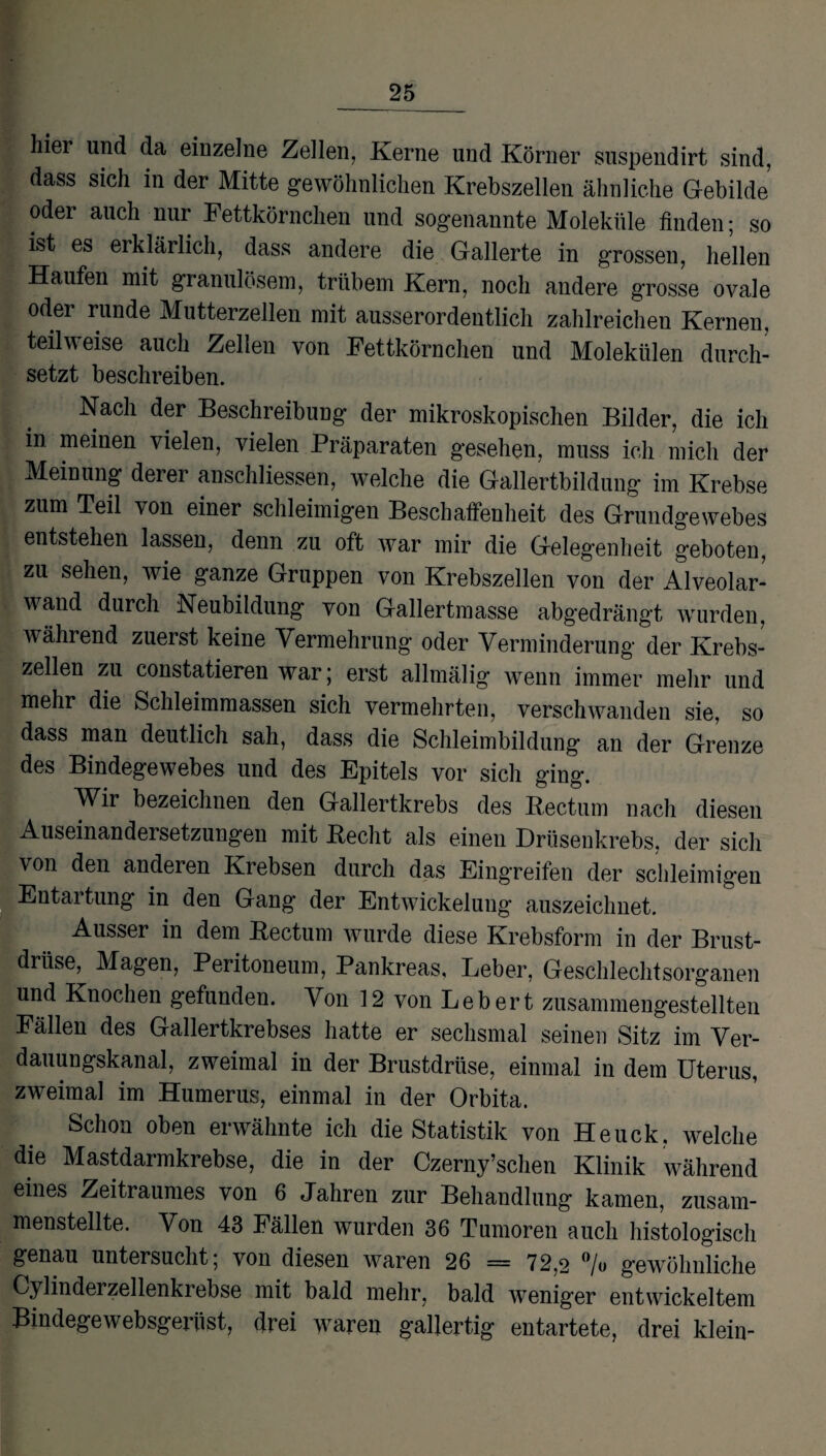 hier und da einzelne Zellen, Kerne und Körner suspendirt sind, dass sich in der Mitte gewöhnlichen Krebszellen ähnliche Gebilde’ oder auch nur Fettkörnchen und sogenannte Moleküle finden; so ist es erklärlich, dass andere die Gallerte in grossen, hellen Haufen mit granulösem, trübem Kern, noch andere grosse ovale oder runde Mutterzellen mit ausserordentlich zahlreichen Kernen, teilweise auch Zellen von Fettkörnchen und Molekülen durch¬ setzt beschreiben. Nach der Beschreibung der mikroskopischen Bilder, die ich in meinen vielen, vielen Präparaten gesehen, muss ich mich der Meinung derer anschliessen, welche die Gallertbildung im Krebse zum Teil von einer schleimigen Beschaffenheit des Grundgewebes entstehen lassen, denn zu oft war mir die Gelegenheit geboten, zu sehen, wie ganze Gruppen von Krebszellen von der Alveolar¬ wand durch Neubildung von Gallertmasse abgedrängt wurden, während zuerst keine Vermehrung oder Verminderung der Krebs¬ zellen zu constatieren war; erst allmälig wenn immer mehr und mehr die Schleimmassen sich vermehrten, verschwanden sie, so dass man deutlich sah, dass die Schleimbildung an der Grenze des Bindegewebes und des Epitels vor sich ging. Wir bezeichnen den Gallertkrebs des Bectum nach diesen Auseinandersetzungen mit Beeilt als einen Drüsenkrebs, der sich von den anderen Krebsen durch das Eingreifen der schleimigen Entartung in den Gang der Entwickelung auszeichnet. Ausser in dem Bectum wurde diese Krebsform in der Brust¬ drüse, Magen, Peritoneum, Pankreas, Leber, Geschlechtsorganen und Knochen gefunden. Von 12 von Lebert zusammengestellten Fällen des Gallertkrebses hatte er sechsmal seinen Sitz im Ver¬ dauungskanal, zweimal in der Brustdrüse, einmal in dem Uterus, zweimal im Humerus, einmal in der Orbita. Schon oben erwähnte ich die Statistik von Heuck. welche die Mastdarmkrebse, die in der Czerny’sclien Klinik während eines Zeitraumes von 6 Jahren zur Behandlung kamen, zusam¬ menstellte. Von 43 Fällen wurden 36 Tumoren auch histologisch genau untersucht; von diesen waren 26 = 72,2 °/u gewöhnliche Cylinderzellenkrebse mit bald mehr, bald weniger entwickeltem Bindegewebsgerüst, drei waren gallertig entartete, drei klein-