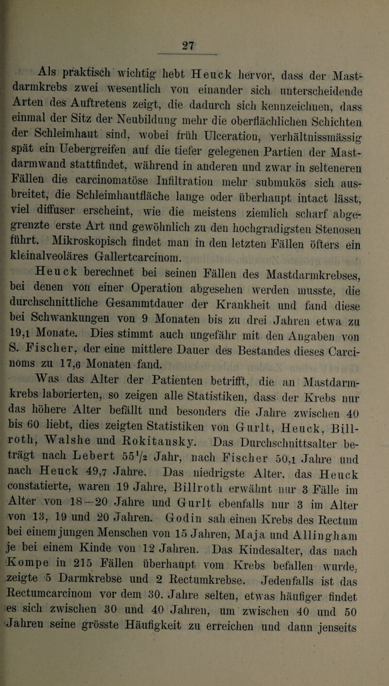 Als praktisch wichtig* hebt Heuck hervor, dass der Mast¬ darmkrebs zwei wesentlich von einander sich unterscheidende Arten des Auftretens zeigt, die dadurch sich kennzeichnen, dass einmal der Sitz der Neubildung mehr die oberflächlichen Schichten der Schleimhaut sind, wobei früh Ulceration, verhältnissmässig spät ein Uebergreifen auf die tiefer gelegenen Partien der Mast¬ darmwand stattfindet, während in anderen und zwar in selteneren Fällen die carcinomatöse Infiltration mehr submukös sich aus¬ breitet, die Schleimhautfläche lange oder überhaupt intact lässt, viel diffuser erscheint, wie die meistens ziemlich scharf abge¬ grenzte erste Art und gewöhnlich zu den hochgradigsten Stenosen führt. Mikroskopisch findet man in den letzten Fällen öfters ein kleinalveoläres Gallertcarcinom. Heuck berechnet bei seinen Fällen des Mastdarmkrebses, bei denen von einer Operation abgesehen werden musste, die durchschnittliche Gesammtdauer der Krankheit und fand diese bei Schwankungen von 9 Monaten bis zu drei Jahren etwa zu 19,i Monate. Dies stimmt auch ungefähr mit den Angaben von S. Fischer, der eine mittlere Dauer des Bestandes dieses Carci- noms zu 17,6 Monaten fand. Was das Alter der Patienten betrifft, die an Mastdarm¬ krebs laborierten, so zeigen alle Statistiken, dass der Krebs nur das höhere Alter befällt und besonders die Jahre zwischen 40 bis 60 liebt, dies zeigten Statistiken von Gurlt, Heuck. Bill- rotli, Walshe und Rokitansky. Das Durchschnittsalter be¬ trägt nach Lebert 55^2 Jahr, nach Fischer 50,i Jahre und nach Heuck 49,7 Jahre. Das niedrigste Alter, das Heuck constatierte, waren 19 Jahre, Billroth erwähnt nur 3 Fälle im Alter von 18 — 20 Jahre und Gurlt ebenfalls nur 3 im Alter von 13, 19 und 20 Jahren. Godin sah einen Krebs des Rectum bei einem jungen Menschen von 15 Jahren, Maja und Allingham je bei einem Kinde von 12 Jahren. Das Kindesalter, das nach Kompe in 21 o Fällen überhaupt vom Krebs befallen wurde, zeigte 5 Darmkrebse und 2 Rectumkrebse. Jedenfalls ist das Rectumcarcinom vor dem 30. Jahre selten, etwas häufiger findet es sich zwischen 30 und 40 Jahren, um zwischen 40 und 50 Jahren seine grösste Häufigkeit zu erreichen und dann jenseits