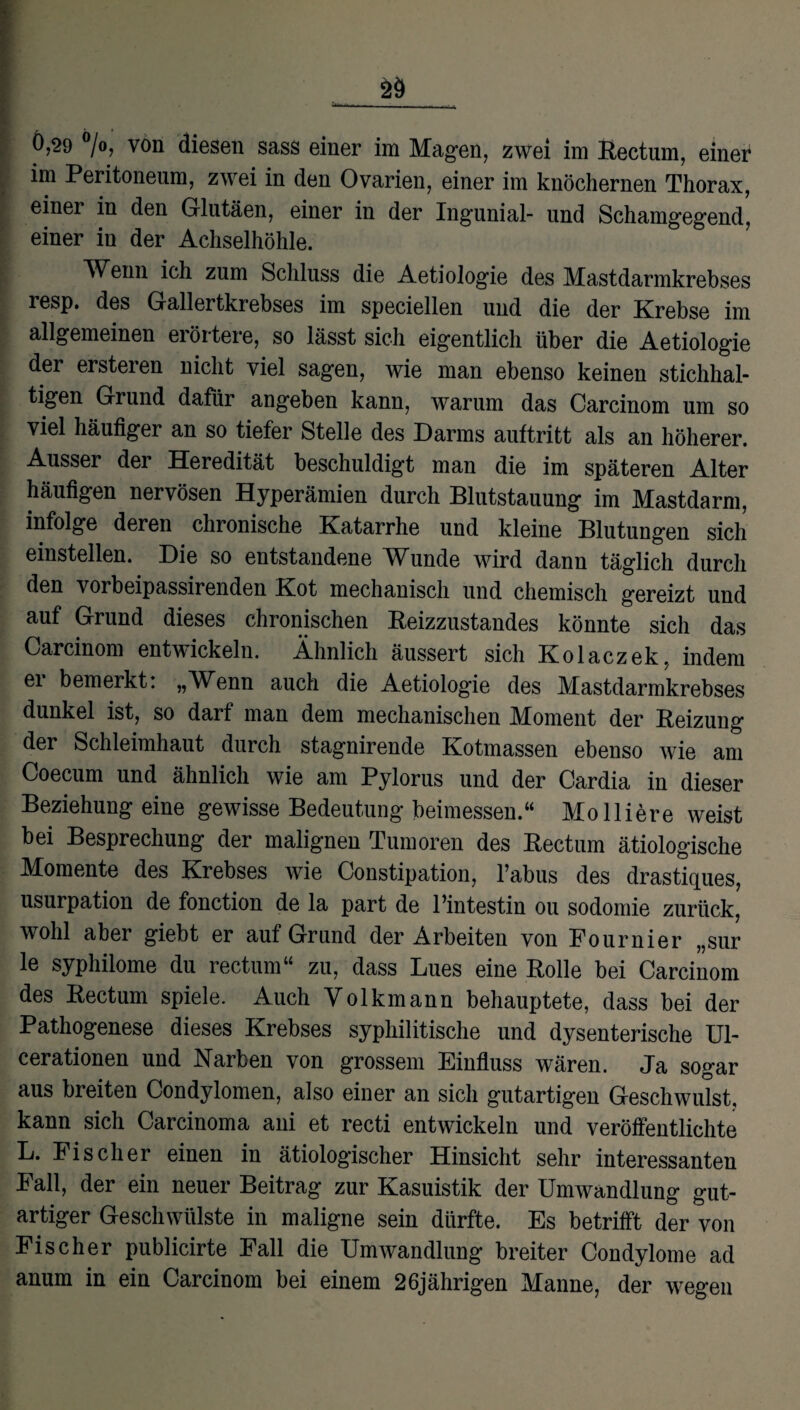 im Peritoneum, zwei in den Ovarien, einer im knöchernen Thorax, einer in den Glutäen, einer in der Ingunial- und Schamgegend, einer in der Achselhöhle. Wenn ich zum Schluss die Aetiologie des Mastdarmkrebses resp. des Gallertkrebses im speciellen und die der Krebse im allgemeinen erörtere, so lässt sich eigentlich über die Aetiologie der ersteren nicht viel sagen, wie man ebenso keinen stichhal¬ tigen Grund dafür angeben kann, warum das Carcinom um so viel häufiger an so tiefer Stelle des Darms auftritt als an höherer. Ausser der Heredität beschuldigt man die im späteren Alter häufigen nervösen Hyperämien durch Blutstauung im Mastdarm, infolge deren chronische Katarrhe und kleine Blutungen sich einstellen. Die so entstandene Wunde wird dann täglich durch den vorbeipassirenden Kot mechanisch und chemisch gereizt und auf Grund dieses chronischen Reizzustandes könnte sich das Carcinom entwickeln. Ähnlich äussert sich Kolaczek, indem ei bemerkt. „W^enn auch die Aetiologie des Mastdarmkrebses dunkel ist, so darf man dem mechanischen Moment der Reizung der Schleimhaut durch stagnirende Kotmassen ebenso wie am Coecum und ähnlich wie am Pylorus und der Cardia in dieser Beziehung eine gewisse Bedeutung beimessen.“ Mo liiere weist bei Besprechung der malignen Tumoren des Rectum ätiologische Momente des Krebses wie Constipation, l’abus des drastiques, Usurpation de fonction de la part de l’intestin ou sodomie zurück, wohl aber giebt er auf Grund der Arbeiten von Fournier „sur 1<3 syphilome du rectum“ zu, dass Lues eine Rolle bei Carcinom des Rectum spiele. Auch Volkmann behauptete, dass bei der Pathogenese dieses Krebses syphilitische und dysenterische U1- cerationen und Narben von grossem Einfluss wären. Ja sogar aus breiten Condylomen, also einer an sich gutartigen Geschwulst, kann sich Carcinoma ani et recti entwickeln und veröffentlichte L. Fischer einen in ätiologischer Hinsicht sehr interessanten Fall, der ein neuer Beitrag zur Kasuistik der Umwandlung gut¬ artiger Geschwülste in maligne sein dürfte. Es betrifft der von Fischer publicirte Fall die Umwandlung breiter Condylome ad anum in ein Carcinom bei einem 26jährigen Manne, der wegen