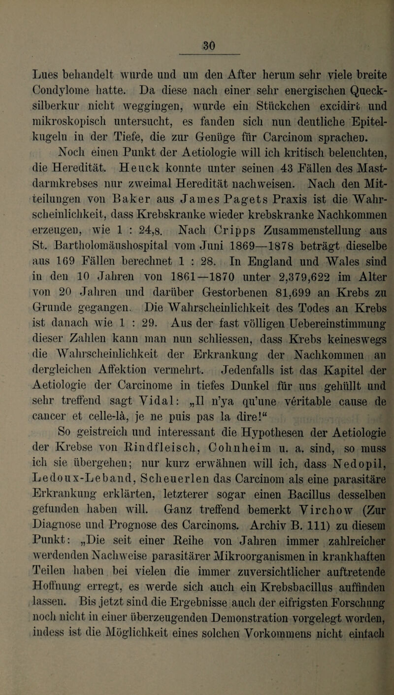 Lues behandelt wurde und um den After herum sehr viele breite Condylome hatte. Da diese nach einer sehr energischen Queck¬ silberkur nicht Weggängen, wurde ein Stückchen excidirt und mikroskopisch untersucht, es fanden sich nun deutliche Epitel- kugeln in der Tiefe, die zur Genüge für Carcinom sprachen. Noch einen Punkt der Aetiologie will ich kritisch beleuchten, die Heredität. Heuck konnte unter seinen 43 Fällen des Mast¬ darmkrebses nur zweimal Heredität nachweisen. Nach den Mit¬ teilungen von Baker aus James Pagets Praxis ist die Wahr¬ scheinlichkeit, dass Krebskranke wieder krebskranke Nachkommen erzeugen, wie 1 : 24,8. Nach Cripps Zusammenstellung aus St. Bartholomäushospital vom Juni 1869—1878 beträgt dieselbe aus 169 Fällen berechnet 1 : 28. In England und Wales sind in den 10 Jahren von 1861—1870 unter 2,379,622 im Alter von 20 Jahren und darüber Gestorbenen 81,699 an Krebs zu Grunde gegangen. Die Wahrscheinlichkeit des Todes an Krebs ist danach wie 1 : 29. Aus der fast völligen Uebereinstimmung dieser Zahlen kann man nun schliessen, dass Krebs keineswegs die Wahrscheinlichkeit der Erkrankung der Nachkommen an dergleichen Affektion vermehrt. Jedenfalls ist das Kapitel der Aetiologie der Carcinome in tiefes Dunkel für uns gehüllt und sehr treffend sagt Vidal: „II n’ya qu’une veritable cause de cancer et celle-lä, je ne puis pas la dire!“ So geistreich und interessant die Hypothesen der Aetiologie der Krebse von Rindfleisch, Cohnheim u. a. sind, so muss ich sie übergehen; nur kurz erwähnen wäll ich, dass Nedopil, Ledoux-Leband, Scheuerlen das Carcinom als eine parasitäre Erkrankung erklärten, letzterer sogar einen Bacillus desselben gefunden haben will. Ganz treffend bemerkt Virchow (Zur Diagnose und Prognose des Carcinoms. Archiv B. 111) zu diesem Punkt: „Die seit einer Reihe von Jahren immer zahlreicher werdenden Nachweise parasitärer Mikroorganismen in krankhaften Teilen haben bei vielen die immer zuversichtlicher auftretende Hoffnung erregt, es werde sich auch ein Krebsbacillus auffinden lassen. Bis jetzt sind die Ergebnisse auch der eifrigsten Forschung noch nicht in einer überzeugenden Demonstration vorgelegt worden, indess ist die Möglichkeit eines solchen Vorkommens nicht einfach