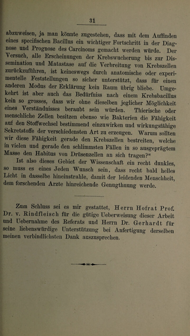 abzuweisen, ja man könnte zugestehen, dass mit dem Auffinden eines specifisclien Bacillus ein wichtiger Fortschritt in der Diag¬ nose und Prognose des Carcinoms gemacht werden würde. Der Versuch, alle Erscheinungen der Krebswucherung bis zur Dis¬ semination und Matastase auf die Verbreitung von Krebszellen zurückzuführen, ist keineswegs durch anatomische oder experi¬ mentelle Feststellungen so sicher unterstützt, dass für einen anderen Modus der Erklärung kein Kaum übrig bliebe. Umge¬ kehrt ist aber auch das Bedürfniss nach einem Krebsbacillus kein so grosses, dass wir ohne dieselben jeglicher Möglichkeit eines Verständnisses beraubt sein würden. Thierische oder menschliche Zellen besitzen ebenso wie Bakterien die Fähigkeit auf den Stoffwechsel bestimmend einzuwirken und wirkungsfähige Sekretstoffe der verschiedensten Art zu erzeugen. Warum sollten wir diese Fähigkeit gerade den Krebszellen bestreiten, welche in vielen und gerade den schlimmsten Fällen in so ausgeprägtem Masse den Habitus von Drüsenzellen an sich tragen?“ Ist also dieses Gebiet der Wissenschaft ein recht dunkles, so muss es eines Jeden Wunsch sein, dass recht bald helles Licht in dasselbe hineinstrahle, damit der leidenden Menschheit, dem forschenden Arzte hinreichende Genugthuung werde. Zum Schluss sei es mir gestattet, Herrn Hofrat Prof. Dr. v. Rindfleisch für die gütige Ueberweisung dieser Arbeit und Uebernahme des Referats und Herrn Dr. Gerhardt für seine liebenswürdige Unterstützung bei Anfertigung derselben meinen verbindlichsten Dank auszusprechen.