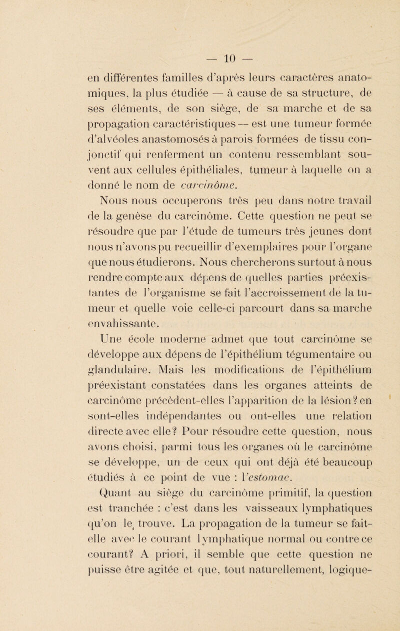 en différentes familles d’après leurs caractères anato¬ miques, la plus étudiée — à cause de sa structure, de ses éléments, de son siège, de sa marche et de sa propagation caractéristiques— est une tumeur formée d’alvéoles anastomosés à parois formées de tissu con¬ jonctif qui renferment un contenu ressemblant sou¬ vent aux cellules épithéliales, tumeur à laquelle on a donné le nom de carcinôme. Nous nous occuperons très peu dans notre travail de la genèse du carcinôme. Cette question ne peut se résoudre que par l’étude de tumeurs très jeunes dont nous n’avons pu recueillir d’exemplaires pour l’organe que nous étudierons. Nous chercherons surtout à nous rendre compte aux dépens de quelles parties préexis¬ tantes de l’organisme se fait l’accroissement de la tu¬ meur et quelle voie celle-ci parcourt dans sa marche envahissante. Une école moderne admet que tout carcinôme se développe aux dépens de l’épithélium tégumentaire ou glandulaire. Mais les modifications de l’épithélium préexistant constatées dans les organes atteints de carcinôme précèdent-elles l’apparition de la lésion?en sont-elles indépendantes ou ont-elles une relation directe avec elle? Pour résoudre cette question, nous avons choisi, parmi tous les organes où le carcinôme se développe, un de ceux qui ont déjà été beaucoup étudiés à ce point de vue : Vestomac. Quant au siège du carcinôme primitif, la question est tranchée : c’est dans les vaisseaux lymphatiques qu’on lej trouve. La propagation de la tumeur se fait- elle avec le courant lymphatique normal ou contre ce courant? A priori, il semble que cette question ne puisse être agitée et que, tout naturellement, logique-