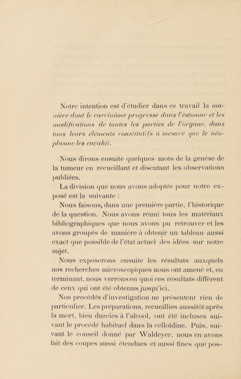 Notre intention est cl’étuclier dans ce travail la ma¬ nière dont le carcinome progresse dans /'estomac et les modifications de toutes les parties de. l'organe, dans tous leurs éléments constitutifs à mesure que le néo¬ plasme les envahit. Nous dirons ensuite quelques mots de la genèse de la tumeur en recueillant et discutant les observations publiées. La division que nous avons adoptée pour notre ex¬ posé est la suivante : Nous faisons, dans une première partie, l’historique de la question. Nous avons réuni tous les matériaux bibliographiques que nous avons pu retrouver et les avons groupés de manière à obtenir un tableau aussi exact que possible de l’état actuel des idées sur notre sujet. Nous exposerons ensuite les résultats auxquels nos recherches microscopiques nous ont amené et, en terminant, nous verrons en quoi ces résultats diffèrent de ceux qui ont été obtenus jusqu’ici. Nos procédés d’investigation ne présentent rien de particulier. Les préparations, recueillies aussitôt après la mort, bien durcies à l’alcool, ont été incluses sui¬ vant le procédé habituel dans la celloïdine. Puis, sui¬ vant le conseil donné par Waldeyer, nous en avons fait des coupes aussi étendues et aussi fines que pos-