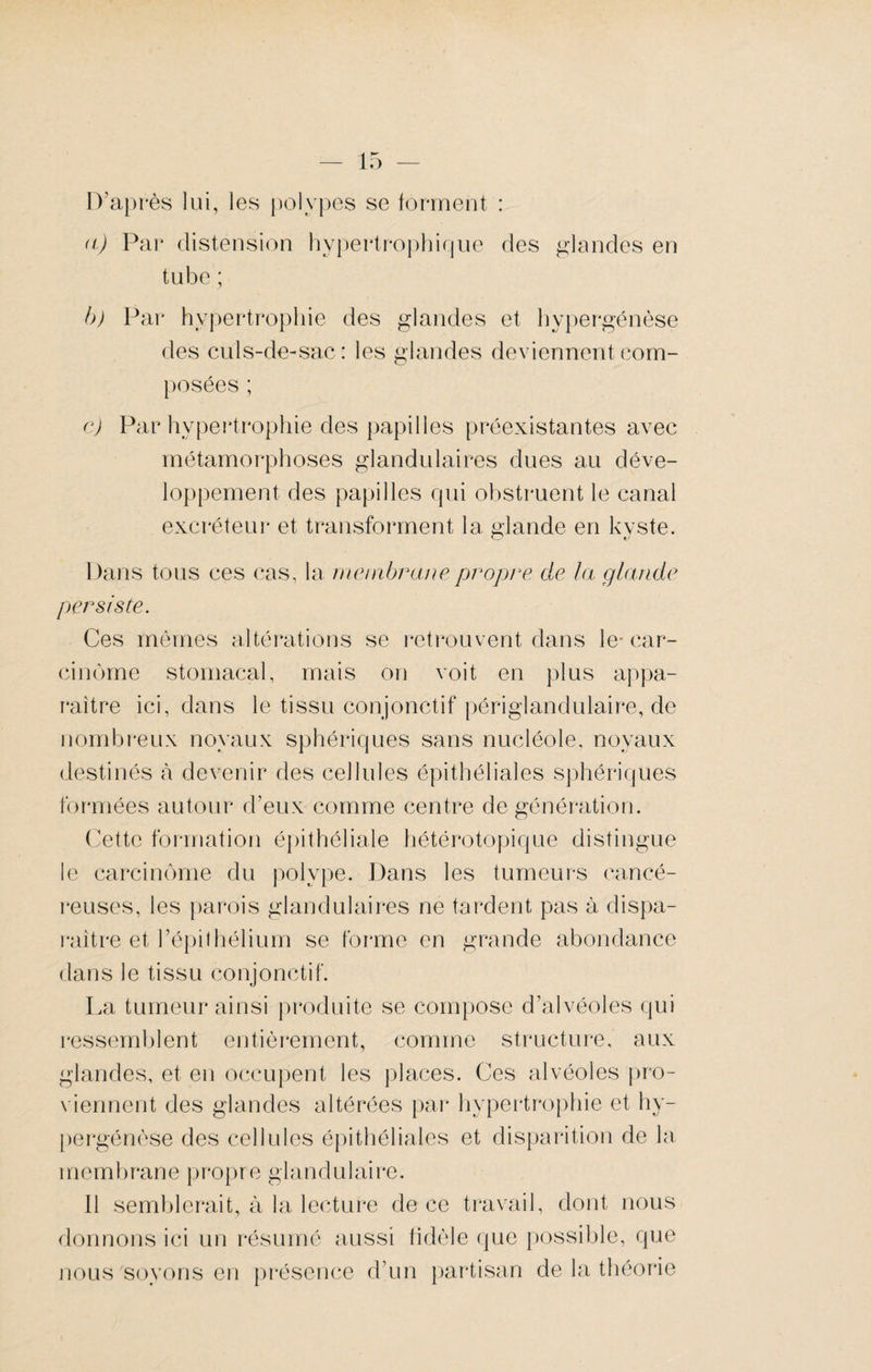 D’après lui, les polypes se forment : a) Par distension hypertrophique des glandes en tube ; b) Par hypertrophie des glandes et hypergénèse des culs-de-sac: les glandes deviennent com¬ posées ; c) Par hypertrophie des papilles préexistantes avec métamorphoses glandulaires dues au déve¬ loppement des papilles qui obstruent le canal excréteur et transforment la glande en kyste. Dans tous ces cas, la membrane propre de la glande persiste. Ces mêmes altérations se retrouvent dans le- car¬ cinome stomacal, mais on voit en plus appa¬ raître ici, dans le tissu conjonctif périglandulaire, de nombreux noyaux sphériques sans nucléole, noyaux destinés à devenir des cellules épithéliales sphériques formées autour d’eux comme centre de génération. Cette formation épithéliale hétérotopique distingue le carcinome du polype. Dans les tumeurs cancé¬ reuses, les parois glandulaires ne tardent pas à dispa¬ raître et l’épil hélium se forme en grande abondance dans le tissu conjonctif. La tumeur ainsi produite se compose d’alvéoles qui ressemblent entièrement, comme structure, aux glandes, et en occupent les places. Ces alvéoles pro¬ viennent des glandes altérées par hypertrophie et hy¬ pergénèse des cellules épithéliales et disparition de la membrane propre glandulaire. Il semblerait, à la lecture de ce travail, dont nous donnons ici un résumé aussi fidèle que possible, que nous soyons en présence d’un partisan de la théorie