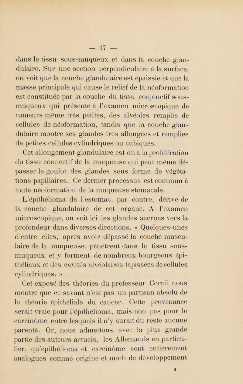 dans le tissu sous-muqueux et dans la couche glan¬ dulaire. Sur une section perpendiculaire à la surface, on voit que la couche glandulaire est épaissie et que la masse principale qui cause le relief de la néoformation est constituée par la couche du tissu conjonctif sous- muqueux qui présente à l’examen microscopique de tumeurs même très petites, des alvéoles remplis de cellules de néoformation, tandis que la couche glan¬ dulaire montre ses glandes très allongées et remplies de petites cellules cylindriques ou cubiques. Cet allongement glandulaire est dû à la prolifération du tissu connectif de la muqueuse qui peut même dé¬ passer le goulot des glandes sous forme de végéta¬ tions papillaires. Ce dernier processus est commun à toute néoformation de la muqueuse stomacale. L’épithélioma de l’estomac, par contre, dérive de la couche glandulaire de cet organe. A l’examen microscopique, on voit ici les glandes accrues vers la profondeur dans diverses directions. « Quelques-unes d’entre elles, après avoir dépassé la couche muscu¬ laire de la muqueuse, pénètrent dans le tissu sous- muqueux et y forment de nombreux bourgeons épi¬ théliaux et des cavités alvéolaires tapissées de cellules cylindriques. » Cet exposé des théories du professeur Cornil nous montre que ce savant n’est pas un partisan absolu de la théorie épithéliale du cancer. Cette provenance serait vraie pour l’épithélioma, mais non pas pour le carcinome entre lesquels il n’y aurait du reste aucune parenté. Or, nous admettons avec la plus grande partie des auteurs actuels, les Allemands en particu¬ lier, qu’épithélioma et carcinome sont entièrement analogues comme origine et mode de développement 2