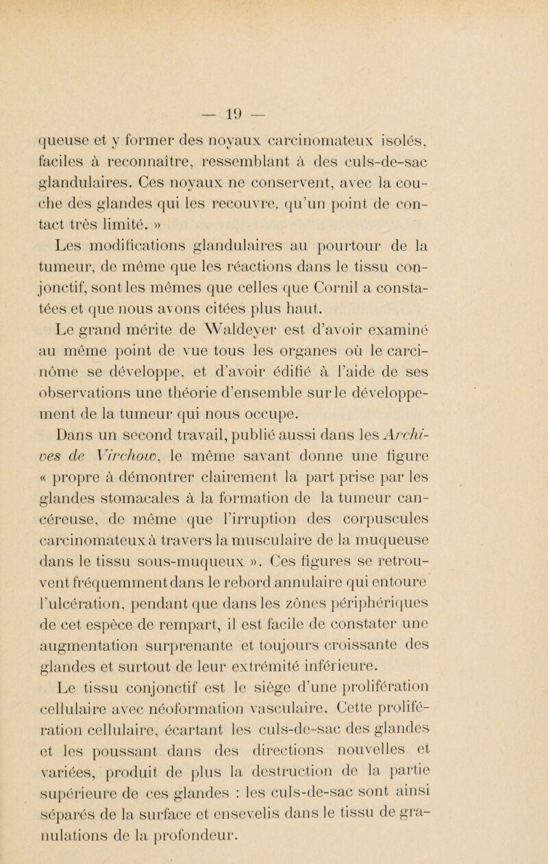 queuse et y former des noyaux carcinomateux isolés, faciles à reconnaître, ressemblant à des culs-de-sac glandulaires. Ces noyaux ne conservent, avec la cou¬ che des glandes qui les recouvre, qu’un point de con¬ tact très limité. » Les modifications glandulaires au pourtour de la tumeur, de même que les réactions dans le tissu con¬ jonctif, sont les mêmes que celles que Cornil a consta¬ tées et que nous avons citées plus haut. Le grand mérite de Waldeyer est d’avoir examiné au même point de vue tous les organes où le carci¬ nome se développe, et d’avoir édifié à l’aide de ses observations une théorie d’ensemble sur le développe¬ ment de la tumeur qui nous occupe. Dans un second travail, publié aussi dans les Archi¬ ves de Virchow, le même savant donne une figure « propre à démontrer clairement la part prise par les glandes stomacales à la formation de la tumeur can¬ céreuse, de même que l’irruption des corpuscules carcinomateux à travers la musculaire de la muqueuse dans le tissu sous-muqueux ». Ces figures se retrou¬ vent fréquemment dans le rebord annulaire qui entoure l’ulcération, pendant que dans les zones périphériques de cet espèce de rempart, il est facile de constater une augmentation surprenante et toujours croissante des glandes et surtout de leur extrémité inférieure. Le tissu conjonctif est le siège d’une prolifération cellulaire avec néoformation vasculaire. Cette prolifé¬ ration cellulaire, écartant les culs-de-sac des glandes et les poussant dans des directions nouvelles et variées, produit de plus la destruction de la partie supérieure de ces glandes : les culs-de-sac sont ainsi séparés de la surface et ensevelis dans le tissu de gra¬ nulations de la profondeur.